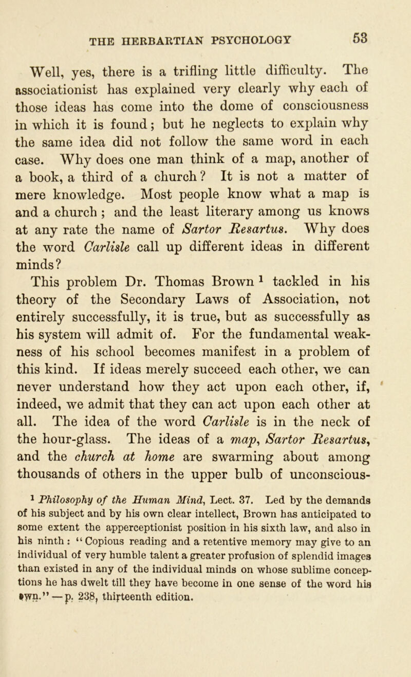 Well, yes, there is a trifling little difficulty. The associationist has explained very clearly why each of those ideas has come into the dome of consciousness in which it is found; but he neglects to explain why the same idea did not follow the same word in each case. Why does one man think of a map, another of a book, a third of a church ? It is not a matter of mere knowledge. Most people know what a map is and a church ; and the least literary among us knows at any rate the name of Sartor Resartus. Why does the word Carlisle call up different ideas in different minds? This problem Dr. Thomas Brown 1 tackled in his theory of the Secondary Laws of Association, not entirely successfully, it is true, but as successfully as his system will admit of. For the fundamental weak- ness of his school becomes manifest in a problem of this kind. If ideas merely succeed each other, we can never understand how they act upon each other, if, indeed, we admit that they can act upon each other at all. The idea of the word Carlisle is in the neck of the hour-glass. The ideas of a map, Sartor Resartus, and the church at home are swarming about among thousands of others in the upper bulb of unconscious- 1 Philosophy of the Human Mind, Lect. 37. Led by the demands of his subject and by his own clear intellect, Brown has anticipated to some extent the apperceptionist position in his sixth law, and also in his ninth : “ Copious reading and a retentive memory may give to an individual of very humble talent a greater profusion of splendid images than existed in any of the individual minds on whose sublime concep- tions he has dwelt till they have become in one sense of the word his $>vn.” — p. 23,8? thirteenth edition.