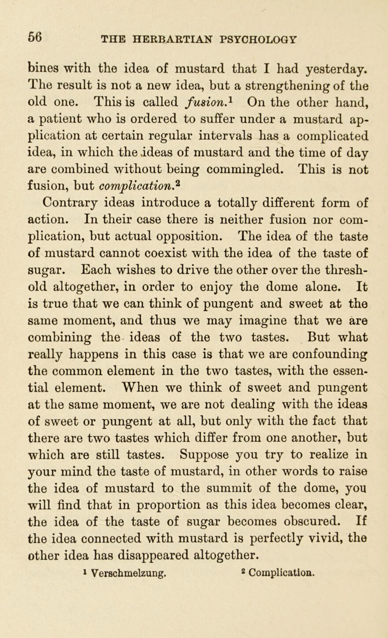 bines with the idea of mustard that I had yesterday. The result is not a new idea, but a strengthening of the old one. This is called fusion.1 On the other hand, a patient who is ordered to suffer under a mustard ap- plication at certain regular intervals has a complicated idea, in which the ideas of mustard and the time of day are combined without being commingled. This is not fusion, but complication.2 Contrary ideas introduce a totally different form of action. In their case there is neither fusion nor com- plication, but actual opposition. The idea of the taste of mustard cannot coexist with the idea of the taste of sugar. Each wishes to drive the other over the thresh- old altogether, in order to enjoy the dome alone. It is true that we can think of pungent and sweet at the same moment, and thus we may imagine that we are combining the ideas of the two tastes. But what really happens in this case is that we are confounding the common element in the two tastes, with the essen- tial element. When we think of sweet and pungent at the same moment, we are not dealing with the ideas of sweet or pungent at all, but only with the fact that there are two tastes which differ from one another, but which are still tastes. Suppose you try to realize in your mind the taste of mustard, in other words to raise the idea of mustard to the summit of the dome, you will find that in proportion as this idea becomes clear, the idea of the taste of sugar becomes obscured. If the idea connected with mustard is perfectly vivid, the other idea has disappeared altogether. 1 Verschmelzung. 2 Complication.