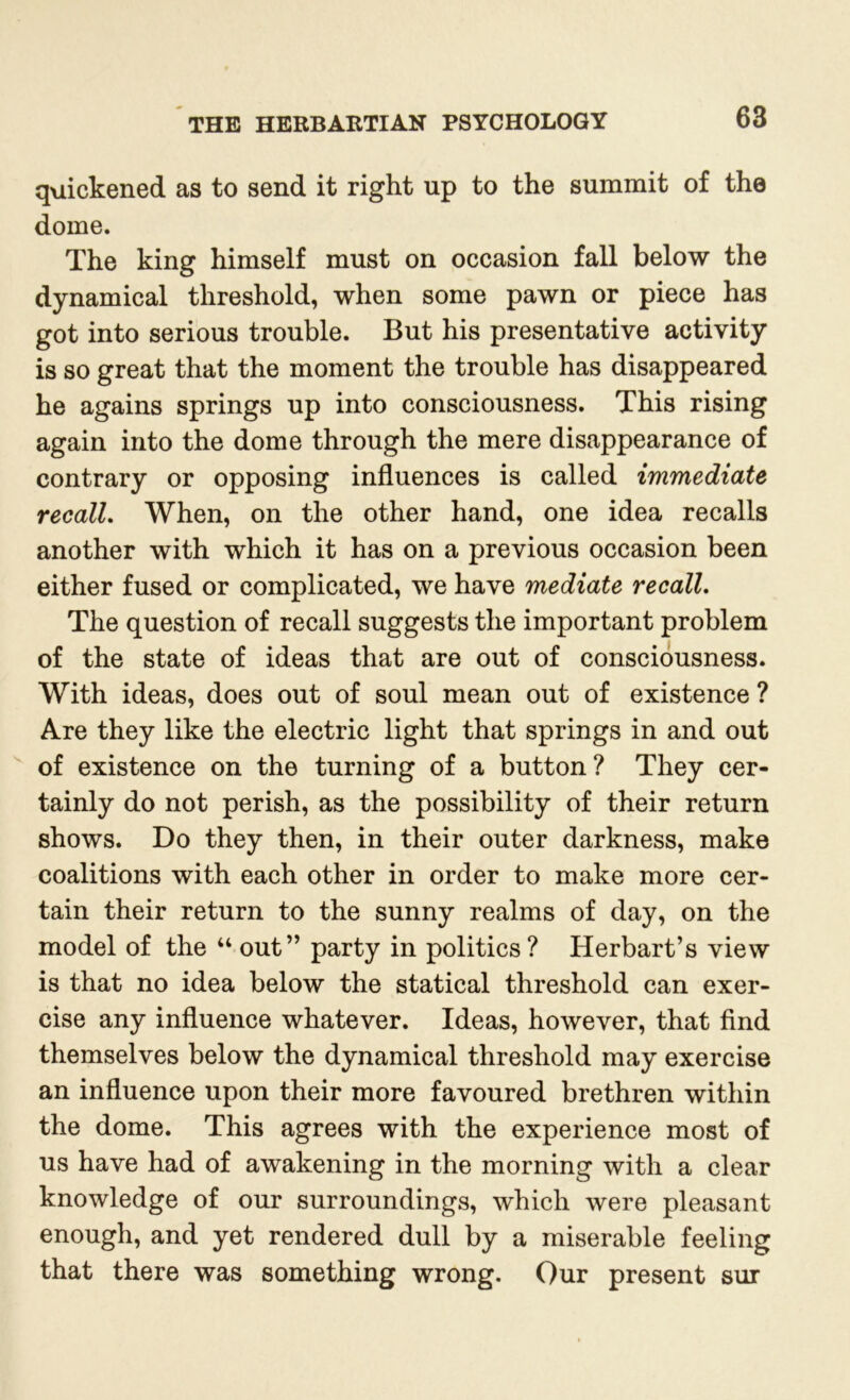 quickened as to send it right up to the summit of the dome. The king himself must on occasion fall below the dynamical threshold, when some pawn or piece has got into serious trouble. But his presentative activity is so great that the moment the trouble has disappeared he agains springs up into consciousness. This rising again into the dome through the mere disappearance of contrary or opposing influences is called immediate recall. When, on the other hand, one idea recalls another with which it has on a previous occasion been either fused or complicated, we have mediate recall. The question of recall suggests the important problem of the state of ideas that are out of consciousness. With ideas, does out of soul mean out of existence ? Are they like the electric light that springs in and out of existence on the turning of a button? They cer- tainly do not perish, as the possibility of their return shows. Do they then, in their outer darkness, make coalitions with each other in order to make more cer- tain their return to the sunny realms of day, on the model of the “ out” party in politics? Herbart’s view is that no idea below the statical threshold can exer- cise any influence whatever. Ideas, however, that find themselves below the dynamical threshold may exercise an influence upon their more favoured brethren within the dome. This agrees with the experience most of us have had of awakening in the morning with a clear knowledge of our surroundings, which were pleasant enough, and yet rendered dull by a miserable feeling that there was something wrong. Our present sur