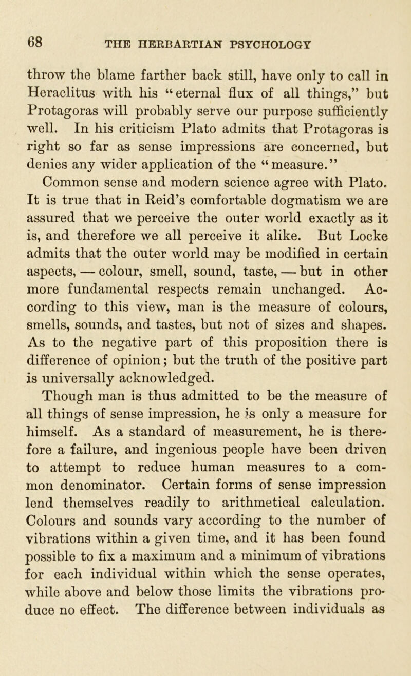 throw the blame farther back still, have only to call in Heraclitus with his ‘‘eternal flux of all things,” but Protagoras will probably serve our purpose sufficiently well. In his criticism Plato admits that Protagoras is right so far as sense impressions are concerned, but denies any wider application of the “measure.” Common sense and modern science agree with Plato. It is true that in Reid’s comfortable dogmatism we are assured that we perceive the outer world exactly as it is, and therefore we all perceive it alike. But Locke admits that the outer world may be modified in certain aspects, — colour, smell, sound, taste, — but in other more fundamental respects remain unchanged. Ac- cording to this view, man is the measure of colours, smells, sounds, and tastes, but not of sizes and shapes. As to the negative part of this proposition there is difference of opinion; but the truth of the positive part is universally acknowledged. Though man is thus admitted to be the measure of all things of sense impression, he is only a measure for himself. As a standard of measurement, he is there- fore a failure, and ingenious people have been driven to attempt to reduce human measures to a com- mon denominator. Certain forms of sense impression lend themselves readily to arithmetical calculation. Colours and sounds vary according to the number of vibrations within a given time, and it has been found possible to fix a maximum and a minimum of vibrations for each individual within which the sense operates, while above and below those limits the vibrations pro- duce no effect. The difference between individuals as