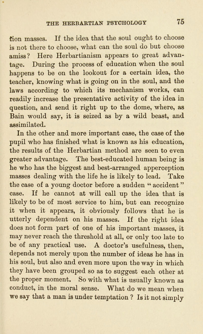 tion masses. If the idea that the soul ought to choose is not there to choose, what can the soul do but choose amiss? Here Herbartianisin appears to great advan- tage. During the process of education when the soul happens to be on the lookout for a certain idea, the teacher, knowing what is going on in the soul, and the laws according to which its mechanism works, can readily increase the presentative activity of the idea in question, and send it right up to the dome, where, as Bain would say, it is seized as by a wild beast, and assimilated. In the other and more important case, the case of the pupil who has finished what is known as his education, the results of the Herbartian method are seen to even greater advantage. The best-educated human being is he who has the biggest and best-arranged apperception masses dealing with the life he is likely to lead. Take the case of a young doctor before a sudden “ accident ” case. If he cannot at will call up the idea that is likely to be of most service to him, but can recognize it when it appears, it obviously follows that he is utterly dependent on his masses. If the right idea does not form part of one of his important masses, it may never reach the threshold at all, or only too late to be of any practical use. A doctor’s usefulness, then, depends not merely upon the number of ideas he has in his soul, but also and even more upon the way in which they have been grouped so as to suggest each other at the proper moment. So with what is usually known as conduct, in the moral sense. What do we mean when we say that a man is under temptation ? Is it not simply