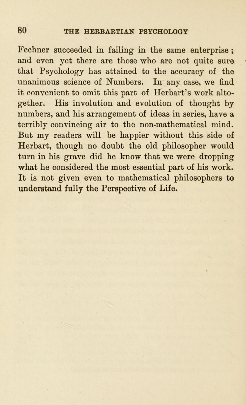 Fechner succeeded in failing in the same enterprise ; and even yet there are those who are not quite sure that Psychology has attained to the accuracy of the unanimous science of Numbers. In any case, we find it convenient to omit this part of Herbart’s work alto- gether. His involution and evolution of thought by numbers, and his arrangement of ideas in series, have a terribly convincing air to the non-mathematical mind. But my readers will be happier without this side of Herbart, though no doubt the old philosopher would turn in his grave did he know that we were dropping what he considered the most essential part of his work. It is not given even to mathematical philosophers to understand fully the Perspective of Life.