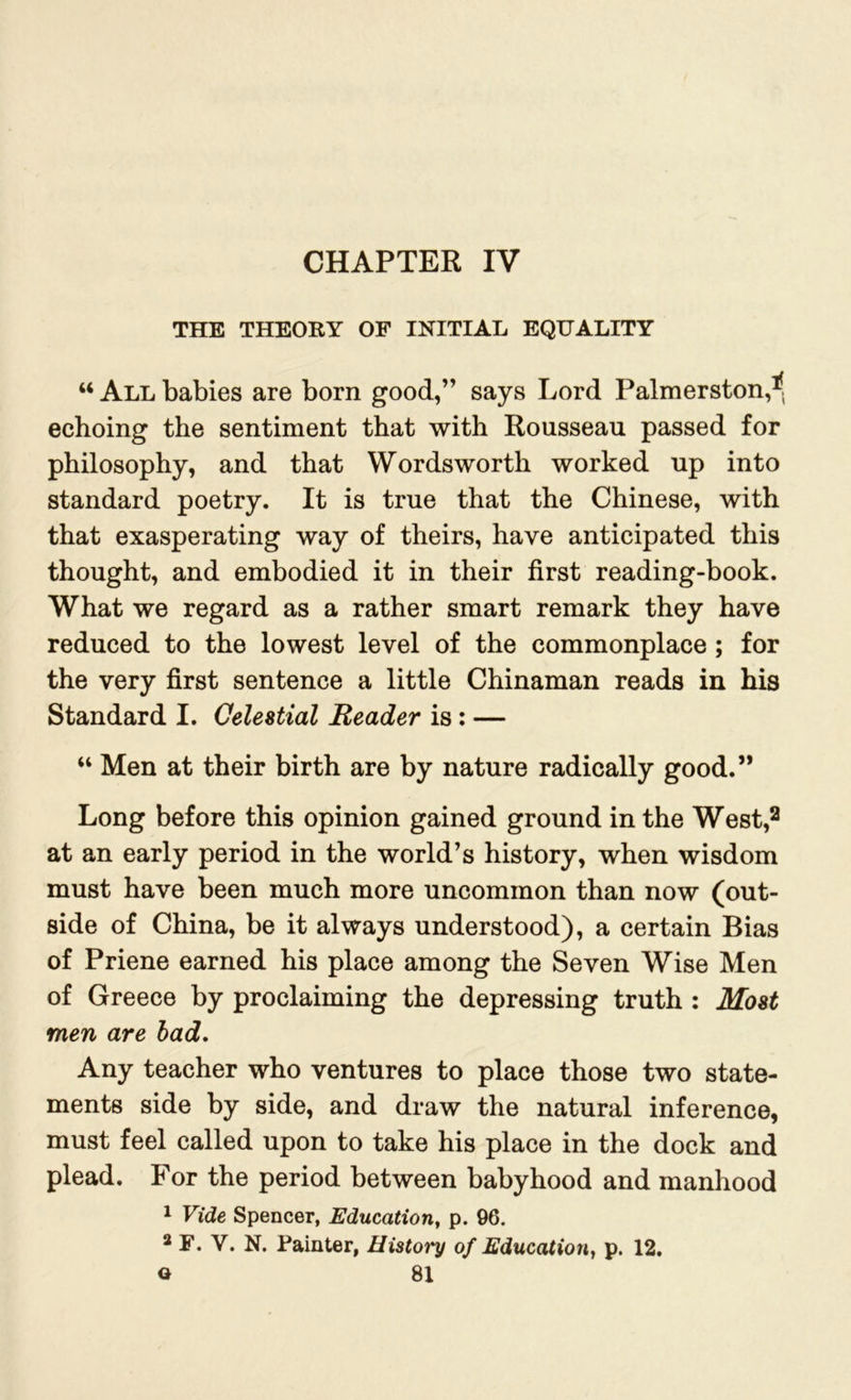 CHAPTER IV THE THEORY OF INITIAL EQUALITY “ All babies are born good,” says Lord Palmerston,1! echoing the sentiment that with Rousseau passed for philosophy, and that Wordsworth worked up into standard poetry. It is true that the Chinese, with that exasperating way of theirs, have anticipated this thought, and embodied it in their first reading-book. What we regard as a rather smart remark they have reduced to the lowest level of the commonplace ; for the very first sentence a little Chinaman reads in his Standard I. Celestial Reader is: — “ Men at their birth are by nature radically good.” Long before this opinion gained ground in the West,2 at an early period in the world’s history, when wisdom must have been much more uncommon than now (out- side of China, be it always understood), a certain Bias of Priene earned his place among the Seven Wise Men of Greece by proclaiming the depressing truth : Most men are bad. Any teacher who ventures to place those two state- ments side by side, and draw the natural inference, must feel called upon to take his place in the dock and plead. For the period between babyhood and manhood 1 Vide Spencer, Education, p. 96. 2 F. Y. N. Painter, History of Education, p. 12.