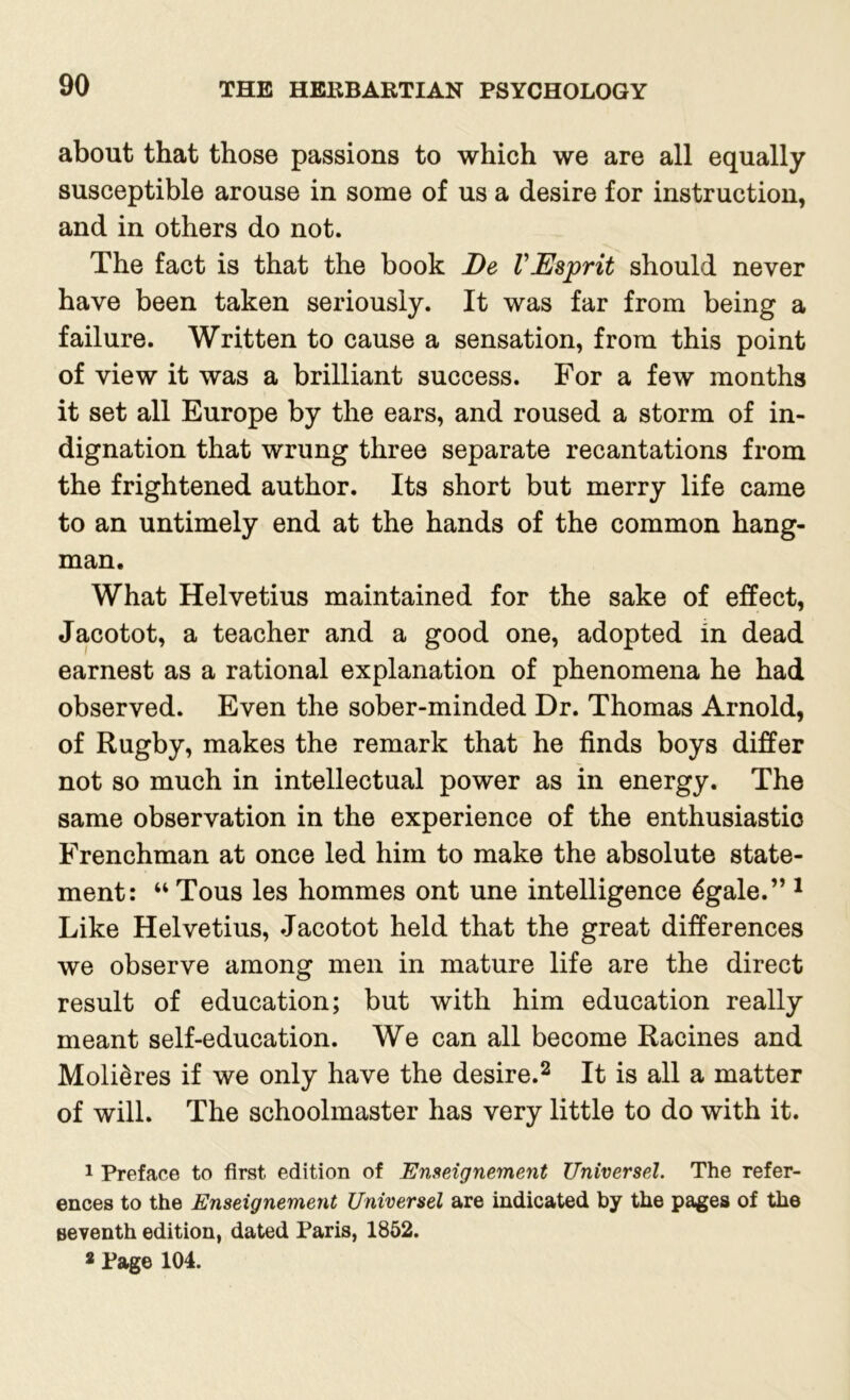 about that those passions to which we are all equally susceptible arouse in some of us a desire for instruction, and in others do not. The fact is that the book De VEsprit should never have been taken seriously. It was far from being a failure. Written to cause a sensation, from this point of view it was a brilliant success. For a few months it set all Europe by the ears, and roused a storm of in- dignation that wrung three separate recantations from the frightened author. Its short but merry life came to an untimely end at the hands of the common hang- man. What Helvetius maintained for the sake of effect, Jacotot, a teacher and a good one, adopted in dead earnest as a rational explanation of phenomena he had observed. Even the sober-minded Dr. Thomas Arnold, of Rugby, makes the remark that he finds boys differ not so much in intellectual power as in energy. The same observation in the experience of the enthusiastic Frenchman at once led him to make the absolute state- ment: “ Tous les hommes ont une intelligence 6gale.” 1 Like Helvetius, Jacotot held that the great differences we observe among men in mature life are the direct result of education; but with him education really meant self-education. We can all become Racines and Moli&res if we only have the desire.2 It is all a matter of will. The schoolmaster has very little to do with it. 1 Preface to first edition of Enseignement Universel. The refer- ences to the Enseignement Universel are indicated by the pages of the seventh edition, dated Paris, 1852.