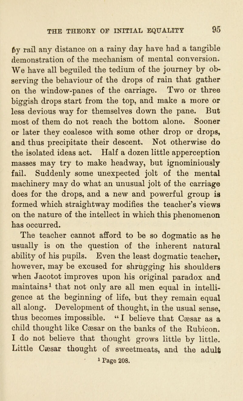 6y rail any distance on a rainy day have had a tangible demonstration of the mechanism of mental conversion. We have all beguiled the tedium of the journey by ob- serving the behaviour of the drops of rain that gather on the window-panes of the carriage. Two or three biggish drops start from the top, and make a more or less devious way for themselves down the pane. But most of them do not reach the bottom alone. Sooner or later they coalesce with some other drop or drops, and thus precipitate their descent. Not otherwise do the isolated ideas act. Half a dozen little apperception masses may try to make headway, but ignominiously fail. Suddenly some unexpected jolt of the mental machinery may do what an unusual jolt of the carriage does for the drops, and a new and powerful group is formed which straightway modifies the teacher’s views on the nature of the intellect in which this phenomenon has occurred. The teacher cannot afford to be so dogmatic as he usually is on the question of the inherent natural ability of his pupils. Even the least dogmatic teacher, however, may be excused for shrugging his shoulders when Jacotot improves upon his original paradox and maintains1 that not only are all men equal in intelli- gence at the beginning of life, but they remain equal all along. Development of thought, in the usual sense, thus becomes impossible. “ I believe that Caesar as a child thought like Caesar on the banks of the Rubicon. I do not believe that thought grows little by little. Little Caesar thought of sweetmeats, and the adult