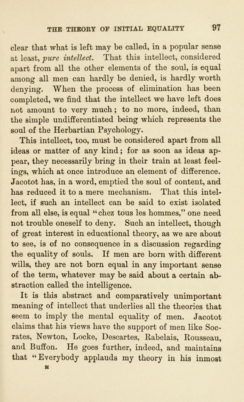 clear that what is left may be called, in a popular sense at least, pure intellect. That this intellect, considered apart from all the other elements of the soul, is equal among all men can hardly be denied, is hardly worth denying. When the process of elimination has been completed, we find that the intellect we have left does not amount to very much; to no more, indeed, than the simple undifferentiated being which represents the soul of the Herbartian Psychology. This intellect, too, must be considered apart from all ideas or matter of any kind; for as soon as ideas ap- pear, they necessarily bring in their train at least feel- ings, which at once introduce an element of difference. Jacotot has, in a word, emptied the soul of content, and has reduced it to a mere mechanism. That this intel- lect, if such an intellect can be said to exist isolated from all else, is equal “chez tous les hommes,” one need not trouble oneself to deny. Such an intellect, though of great interest in educational theory, as we are about to see, is of no consequence in a discussion regarding the equality of souls. If men are born with different wills, they are not born equal in any important sense of the term, whatever may be said about a certain ab- straction called the intelligence. It is this abstract and comparatively unimportant meaning of intellect that underlies all the theories that seem to imply the mental equality of men. Jacotot claims that his views have the support of men like Soc- rates, Newton, Locke, Descartes, Rabelais, Rousseau, and Buffon. He goes further, indeed, and maintains that “Everybody applauds my theory in his inmost H