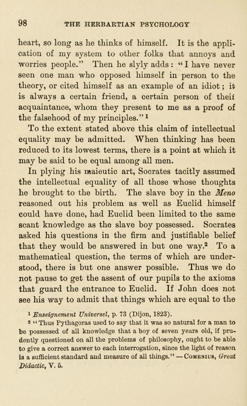 heart, so long as he thinks of himself. It is the appli- cation of my system to other folks that annoys and worries people.” Then he slyly adds : “ I have never seen one man who opposed himself in person to the theory, or cited himself as an example of an idiot; it is always a certain friend, a certain person of theii acquaintance, whom they present to me as a proof of the falsehood of my principles.”1 To the extent stated above this claim of intellectual equality may be admitted. When thinking has been reduced to its lowest terms, there is a point at which it may be said to be equal among all men. In plying his maieutic art, Socrates tacitly assumed the intellectual equality of all those whose thoughts he brought to the birth. The slave boy in the Meno reasoned out his problem as well as Euclid himself could have done, had Euclid been limited to the same scant knowledge as the slave boy possessed. Socrates asked his questions in the firm and justifiable belief that they would be answered in but one way.2 To a mathematical question, the terms of which are under- stood, there is but one answer possible. Thus we do not pause to get the assent of our pupils to the axioms that guard the entrance to Euclid. If John does not see his way to admit that things which are equal to the 1 Enseignement Universel, p. 73 (Dijon, 1823). 2 “ Thus Pythagoras used to say that it was so natural for a man to be possessed of all knowledge that a boy of seven years old, if pru- dently questioned on all the problems of philosophy, ought to be able to give a correct answer to each interrogation, since the light of reason is a sufficient standard and measure of all things.” — Comenius, Great Didactic, Y. 5.