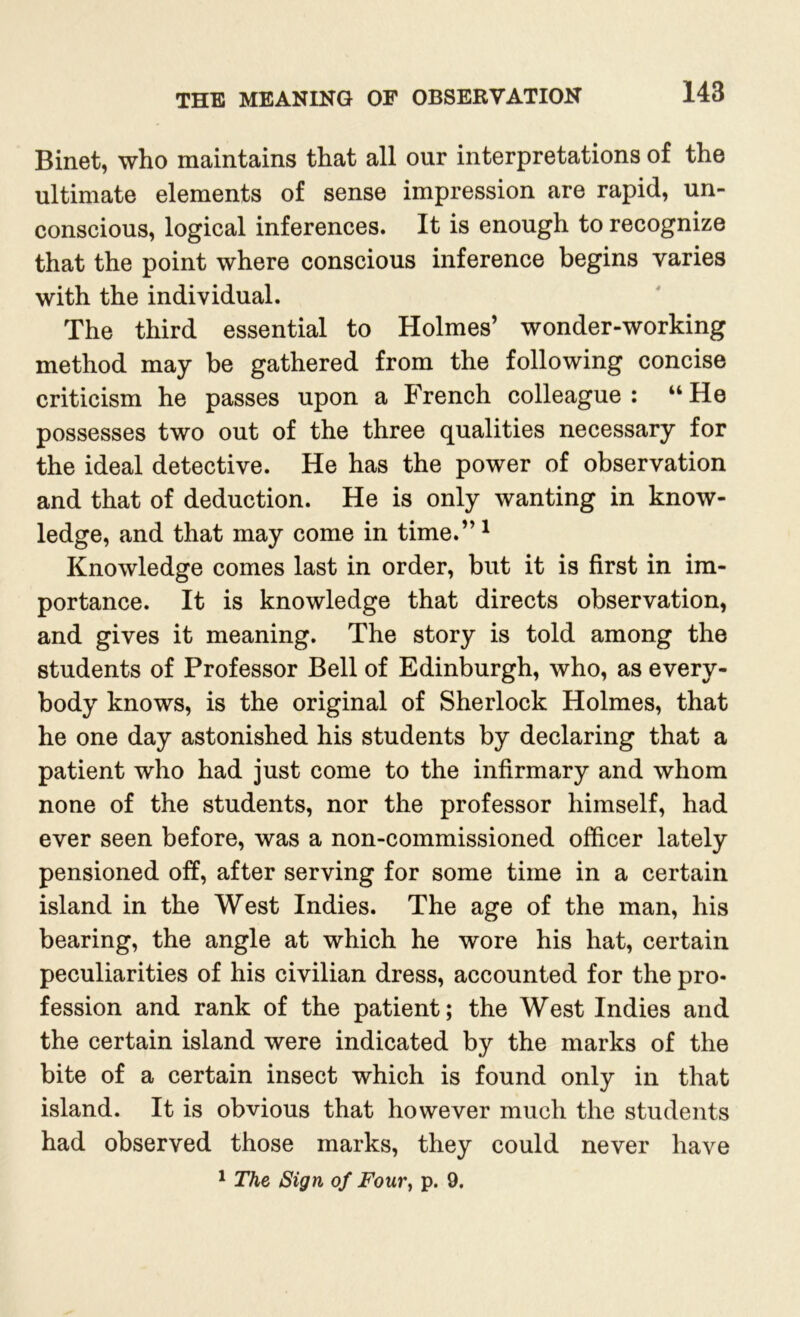 Binet, who maintains that all our interpretations of the ultimate elements of sense impression are rapid, un- conscious, logical inferences. It is enough to recognize that the point where conscious inference begins varies with the individual. The third essential to Holmes’ wonder-working method may be gathered from the following concise criticism he passes upon a French colleague: “He possesses two out of the three qualities necessary for the ideal detective. He has the power of observation and that of deduction. He is only wanting in know- ledge, and that may come in time.”1 Knowledge comes last in order, but it is first in im- portance. It is knowledge that directs observation, and gives it meaning. The story is told among the students of Professor Bell of Edinburgh, who, as every- body knows, is the original of Sherlock Holmes, that he one day astonished his students by declaring that a patient who had just come to the infirmary and whom none of the students, nor the professor himself, had ever seen before, was a non-commissioned officer lately pensioned off, after serving for some time in a certain island in the West Indies. The age of the man, his bearing, the angle at which he wore his hat, certain peculiarities of his civilian dress, accounted for the pro- fession and rank of the patient; the West Indies and the certain island were indicated by the marks of the bite of a certain insect which is found only in that island. It is obvious that however much the students had observed those marks, they could never have 1 The Sign of Four, p. 9.