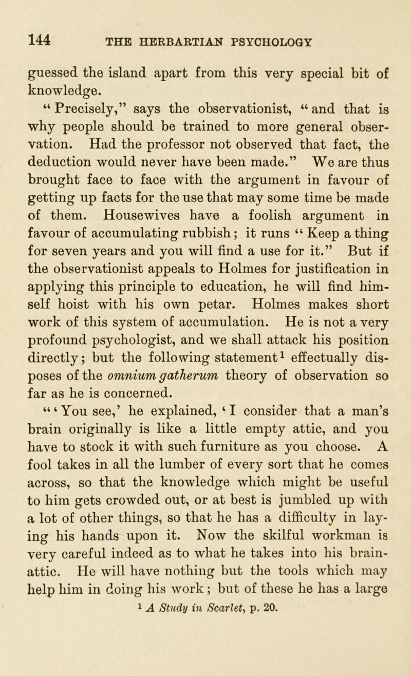 guessed the island apart from this very special bit of knowledge. “ Precisely,” says the observationist, “ and that is why people should be trained to more general obser- vation. Had the professor not observed that fact, the deduction would never have been made.” We are thus brought face to face with the argument in favour of getting up facts for the use that may some time be made of them. Housewives have a foolish argument in favour of accumulating rubbish; it runs “ Keep a thing for seven years and you will find a use for it.” But if the observationist appeals to Holmes for justification in applying this principle to education, he will find him- self hoist with his own petar. Holmes makes short work of this system of accumulation. He is not a very profound psychologist, and we shall attack his position directly; but the following statement1 effectually dis- poses of the omnium gatherum theory of observation so far as he is concerned. “‘You see,’ he explained, ‘I consider that a man’s brain originally is like a little empty attic, and you have to stock it with such furniture as you choose. A fool takes in all the lumber of every sort that he comes across, so that the knowledge which might be useful to him gets crowded out, or at best is jumbled up with a lot of other things, so that he has a difficulty in lay- ing his hands upon it. Now the skilful workman is very careful indeed as to what he takes into his brain- attic. He will have nothing but the tools which may help him in doing his work; but of these he has a large 1 A Study in Scarlet, p. 20.