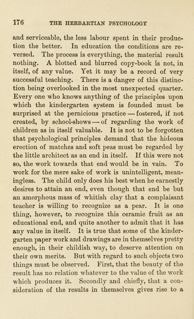 and serviceable, the less labour spent in their produc- tion the better. In education the conditions are re- versed. The process is everything, the material result nothing. A blotted and blurred copy-book is not, in itself, of any value. Yet it may be a record of very successful teaching. There is a danger of this distinc- tion being overlooked in the most unexpected quarter. Every one who knows anything of the principles upon which the kindergarten system is founded must be surprised at the pernicious practice — fostered, if not created, by school-shows —* of regarding the work of children as in itself valuable. It is not to be forgotten that psychological principles demand that the hideous erection of matches and soft peas must be regarded by the little architect as an end in itself. If this were not so, the work towards that end would be in vain. To work for the mere sake of work is unintelligent, mean- ingless. The child only does his best when he earnestly desires to attain an end, even though that end be but an amorphous mass of whitish clay that a complaisant teacher is willing to recognize as a pear. It is one thing, however, to recognize this ceramic fruit as an educational end, and quite another to admit that it has any value in itself. It is true that some of the kinder- garten paper work and drawings are in themselves pretty enough, in their childish way, to deserve attention on their own merits. But with regard to such objects two things must be observed. First, that the beauty of the result has no relation whatever to the value of the work which produces it. Secondly and chiefly, that a con- sideration of the results in themselves gives rise to a