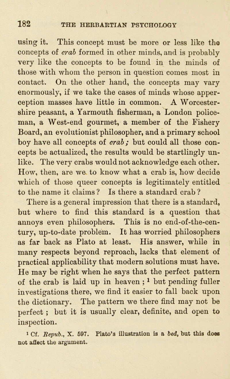 using it. This concept must be more or less like the concepts of crab formed in other minds, and is probably very like the concepts to be found in the minds of those with whom the person in question comes most in contact. On the other hand, the concepts may vary enormously, if we take the cases of minds whose apper- ception masses have little in common. A Worcester- shire peasant, a Yarmouth fisherman, a London police- man, a West-end gourmet, a member of the Fishery Board, an evolutionist philosopher, and a primary school boy have all concepts of crab ; but could all those con- cepts be actualized, the results would be startlingly un- like. The very crabs would not acknowledge each other. How, then, are we. to know what a crab is, how decide which of those queer concepts is legitimately entitled to the name it claims ? Is there a standard crab ? There is a general impression that there is a standard, but where to find this standard is a question that annoys even philosophers. This is no end-of-the-cen- tury, up-to-date problem. It has worried philosophers as far back as Plato at least. His answer, while in many respects beyond reproach, lacks that element of practical applicability that modern solutions must have. He may be right when he says that the perfect pattern of the crab is laid up in heaven ;1 but pending fuller investigations there, we find it easier to fall back upon the dictionary. The pattern we there find may not be perfect ; but it is usually clear, definite, and open to inspection. 1 Cf. Repub., X. 597. Plato’s illustration is a bed, but this does not affect the argument.