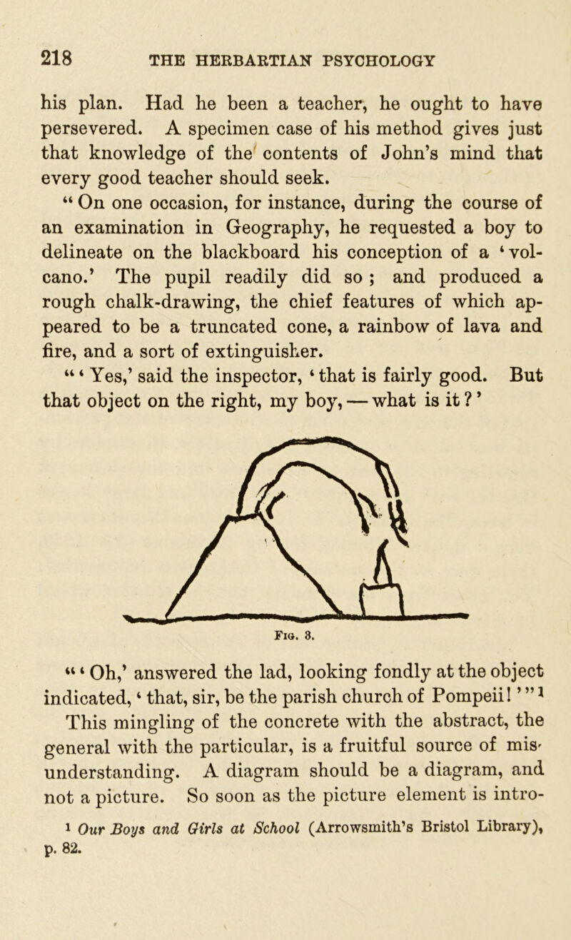 his plan. Had he been a teacher, he ought to have persevered. A specimen case of his method gives just that knowledge of the contents of John’s mind that every good teacher should seek. “ On one occasion, for instance, during the course of an examination in Geography, he requested a boy to delineate on the blackboard his conception of a ‘vol- cano.’ The pupil readily did so ; and produced a rough chalk-drawing, the chief features of which ap- peared to be a truncated cone, a rainbow of lava and fire, and a sort of extinguisher. “ ‘ Yes,’ said the inspector, ‘ that is fairly good. But that object on the right, my boy, — what is it ? ’ “ ‘ Oh,’ answered the lad, looking fondly at the object indicated, ‘ that, sir, be the parish church of Pompeii! ’ ”1 This mingling of the concrete with the abstract, the general with the particular, is a fruitful source of mis' understanding. A diagram should be a diagram, and not a picture. So soon as the picture element is intro- 1 Our Boys and Girls at School (Arrowsmith’s Bristol Library), p. 82.