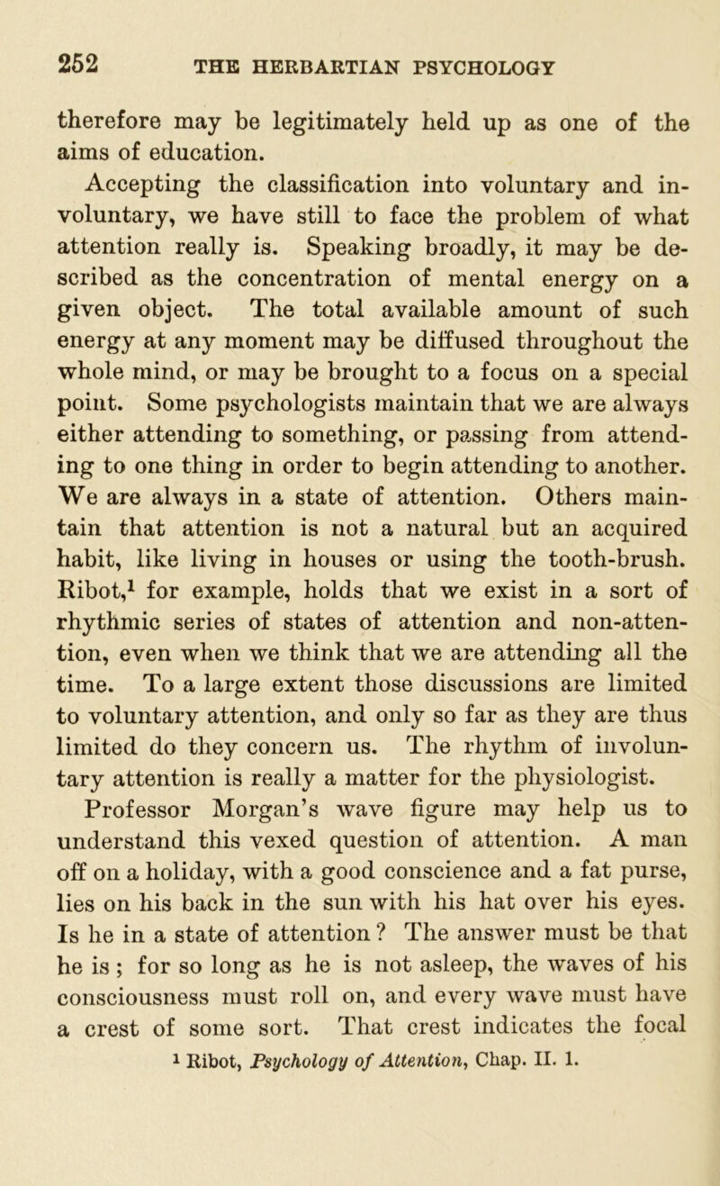 therefore may be legitimately held up as one of the aims of education. Accepting the classification into voluntary and in- voluntary, we have still to face the problem of what attention really is. Speaking broadly, it may be de- scribed as the concentration of mental energy on a given object. The total available amount of such energy at any moment may be diffused throughout the whole mind, or may be brought to a focus on a special point. Some psychologists maintain that we are always either attending to something, or passing from attend- ing to one thing in order to begin attending to another. We are always in a state of attention. Others main- tain that attention is not a natural but an acquired habit, like living in houses or using the tooth-brush. Ribot,1 for example, holds that we exist in a sort of rhythmic series of states of attention and non-atten- tion, even when we think that we are attending all the time. To a large extent those discussions are limited to voluntary attention, and only so far as they are thus limited do they concern us. The rhythm of involun- tary attention is really a matter for the physiologist. Professor Morgan’s wave figure may help us to understand this vexed question of attention. A man off on a holiday, with a good conscience and a fat purse, lies on his back in the sun with his hat over his eyes. Is he in a state of attention ? The answer must be that be is ; for so long as he is not asleep, the waves of his consciousness must roll on, and every wave must have a crest of some sort. That crest indicates the focal