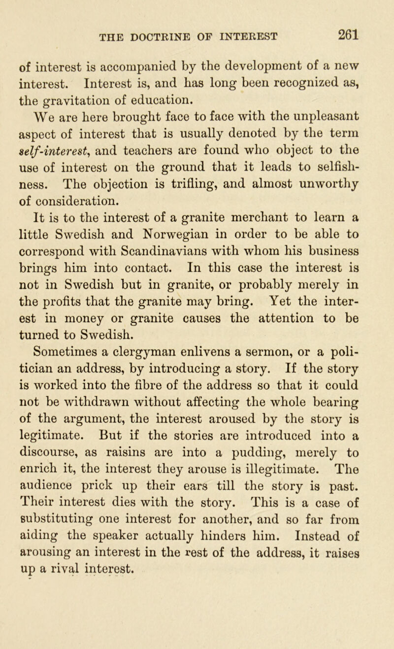 of interest is accompanied by the development of a new interest. Interest is, and has long been recognized as, the gravitation of education. We are here brought face to face with the unpleasant aspect of interest that is usually denoted by the term self-interest, and teachers are found who object to the use of interest on the ground that it leads to selfish- ness. The objection is trifling, and almost unworthy of consideration. It is to the interest of a granite merchant to learn a little Swedish and Norwegian in order to be able to correspond with Scandinavians with whom his business brings him into contact. In this case the interest is not in Swedish but in granite, or probably merely in the profits that the granite may bring. Yet the inter- est in money or granite causes the attention to be turned to Swedish. Sometimes a clergyman enlivens a sermon, or a poli- tician an address, by introducing a story. If the story is worked into the fibre of the address so that it could not be withdrawn without affecting the whole bearing of the argument, the interest aroused by the story is legitimate. But if the stories are introduced into a discourse, as raisins are into a pudding, merely to enrich it, the interest they arouse is illegitimate. The audience prick up their ears till the story is past. Their interest dies with the story. This is a case of substituting one interest for another, and so far from aiding the speaker actually hinders him. Instead of arousing an interest in the rest of the address, it raises up a rival interest.