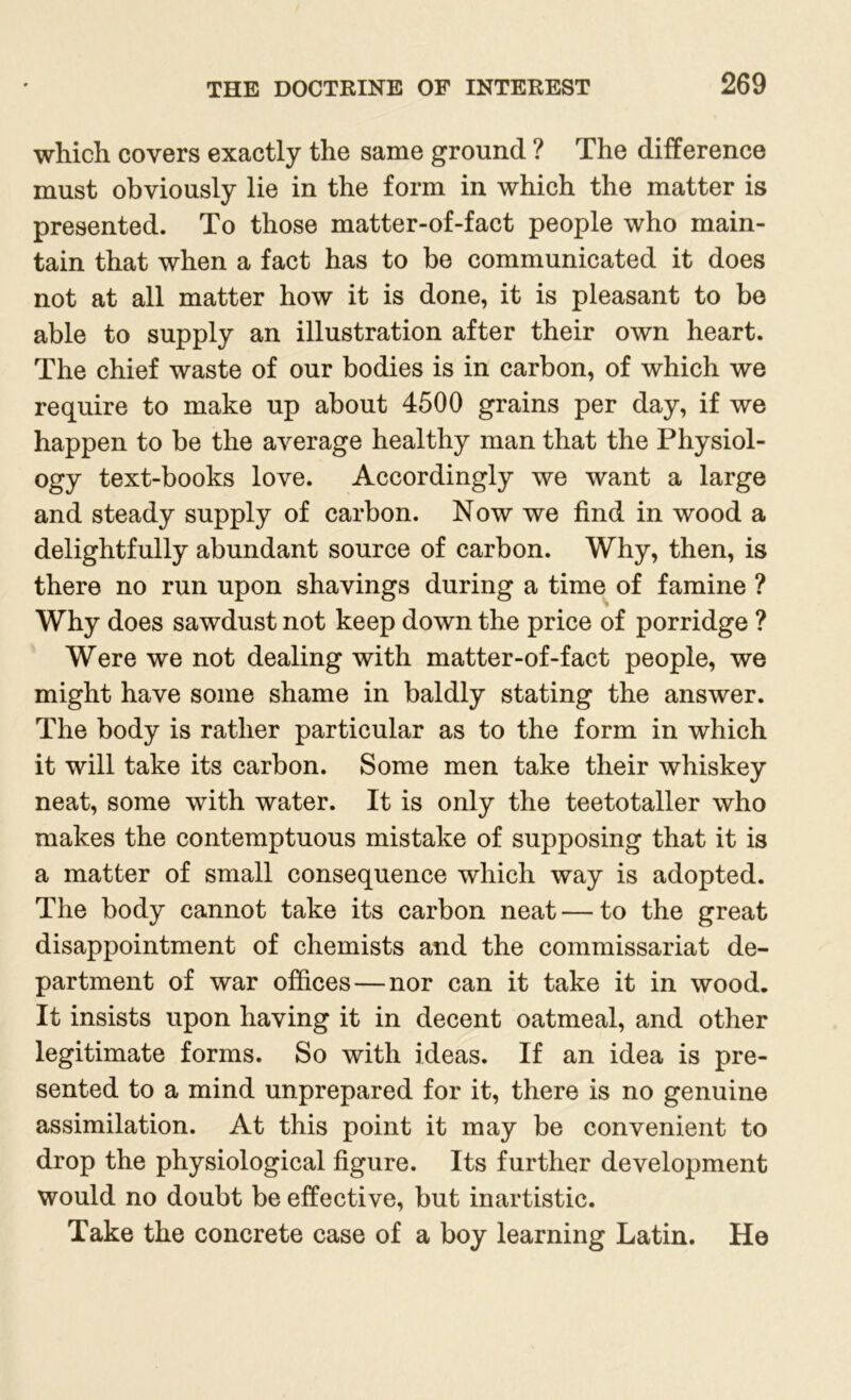 which covers exactly the same ground ? The difference must obviously lie in the form in which the matter is presented. To those matter-of-fact people who main- tain that when a fact has to be communicated it does not at all matter how it is done, it is pleasant to be able to supply an illustration after their own heart. The chief waste of our bodies is in carbon, of which we require to make up about 4500 grains per day, if we happen to be the average healthy man that the Physiol- ogy text-books love. Accordingly we want a large and steady supply of carbon. Now we find in wood a delightfully abundant source of carbon. Why, then, is there no run upon shavings during a time of famine ? Why does sawdust not keep down the price of porridge ? Were we not dealing with matter-of-fact people, we might have some shame in baldly stating the answer. The body is rather particular as to the form in which it will take its carbon. Some men take their whiskey neat, some with water. It is only the teetotaller who makes the contemptuous mistake of supposing that it is a matter of small consequence which way is adopted. The body cannot take its carbon neat — to the great disappointment of chemists and the commissariat de- partment of war offices — nor can it take it in wood. It insists upon having it in decent oatmeal, and other legitimate forms. So with ideas. If an idea is pre- sented to a mind unprepared for it, there is no genuine assimilation. At this point it may be convenient to drop the physiological figure. Its further development would no doubt be effective, but inartistic. Take the concrete case of a boy learning Latin. He