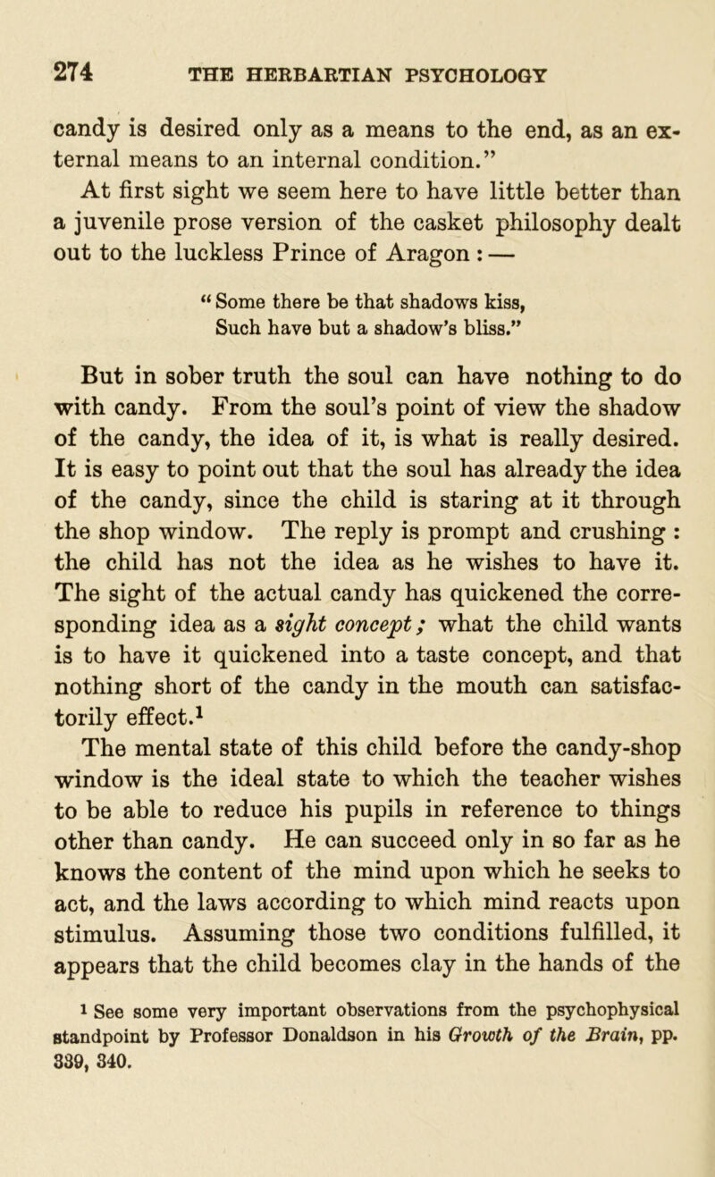 candy is desired only as a means to the end, as an ex- ternal means to an internal condition.” At first sight we seem here to have little better than a juvenile prose version of the casket philosophy dealt out to the luckless Prince of Aragon : — “ Some there be that shadows kiss, Such have but a shadow’s bliss.” But in sober truth the soul can have nothing to do with candy. From the soul’s point of view the shadow of the candy, the idea of it, is what is really desired. It is easy to point out that the soul has already the idea of the candy, since the child is staring at it through the shop window. The reply is prompt and crushing : the child has not the idea as he wishes to have it. The sight of the actual candy has quickened the corre- sponding idea as a sight concept; what the child wants is to have it quickened into a taste concept, and that nothing short of the candy in the mouth can satisfac- torily effect.1 The mental state of this child before the candy-shop window is the ideal state to which the teacher wishes to be able to reduce his pupils in reference to things other than candy. He can succeed only in so far as he knows the content of the mind upon which he seeks to act, and the laws according to which mind reacts upon stimulus. Assuming those two conditions fulfilled, it appears that the child becomes clay in the hands of the 1 See some very important observations from the psychophysical standpoint by Professor Donaldson in his Growth of the Brain, pp. 389, 340.
