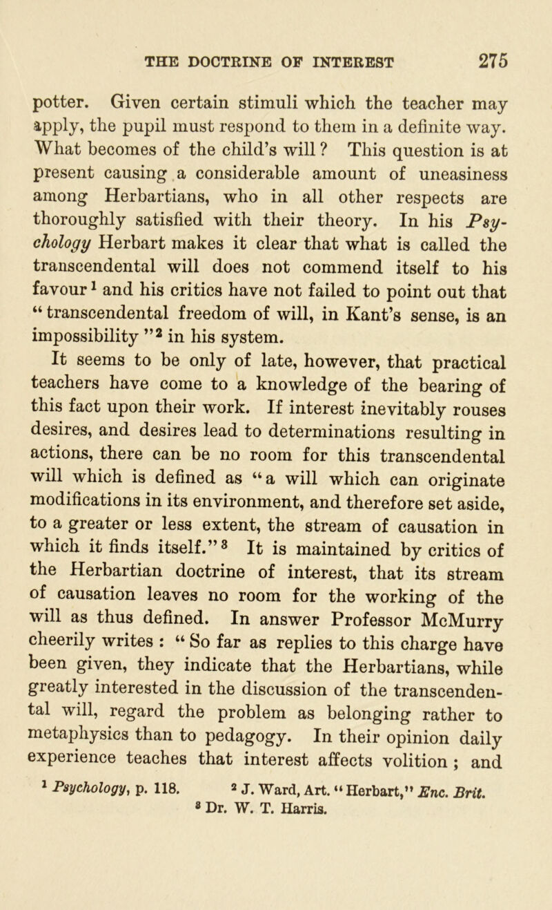 potter. Given certain stimuli which the teacher may apply, the pupil must respond to them in a definite way. What becomes of the child’s will ? This question is at present causing a considerable amount of uneasiness among Herbartians, who in all other respects are thoroughly satisfied with their theory. In his Psy- chology Herbart makes it clear that what is called the transcendental will does not commend itself to his favour1 and his critics have not failed to point out that “ transcendental freedom of will, in Kant’s sense, is an impossibility ”2 in his system. It seems to be only of late, however, that practical teachers have come to a knowledge of the bearing of this fact upon their work. If interest inevitably rouses desires, and desires lead to determinations resulting in actions, there can be no room for this transcendental will which is defined as “a will which can originate modifications in its environment, and therefore set aside, to a greater or less extent, the stream of causation in which it finds itself.”3 It is maintained by critics of the Herbartian doctrine of interest, that its stream of causation leaves no room for the working of the will as thus defined. In answer Professor McMurry cheerily writes : “ So far as replies to this charge have been given, they indicate that the Herbartians, while greatly interested in the discussion of the transcenden- tal will, regard the problem as belonging rather to metaphysics than to pedagogy. In their opinion daily experience teaches that interest affects volition ; and 1 Psychology, p. 118. 2 j# Ward, Art. “ Herbart,” Enc. Brit. 8 Dr. W. T. Harris.