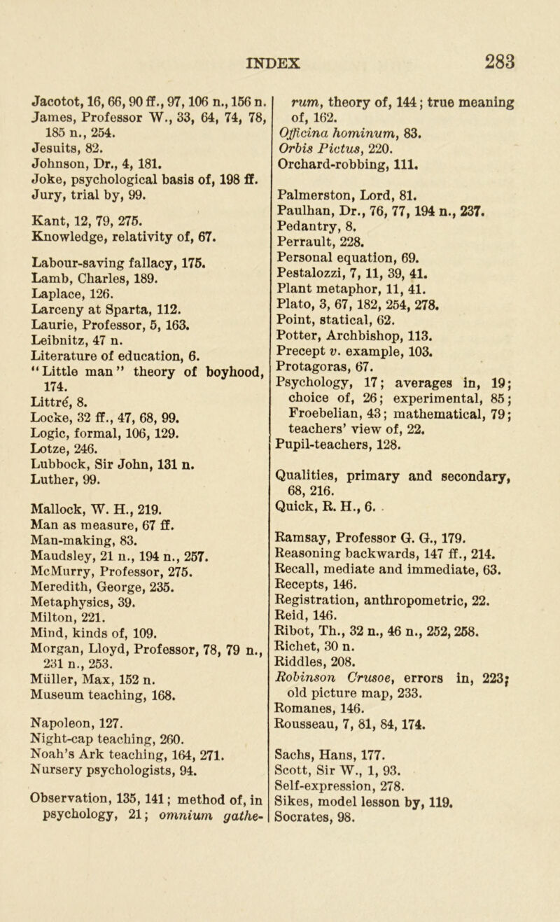 Jacotot, 16, 66,90 ff., 97,106 n., 166 n. James, Professor W., 33, 64, 74, 78, 185 n., 254. Jesuits, 82. Johnson, Dr., 4, 181. Joke, psychological basis of, 198 ff. Jury, trial by, 99. Kant, 12, 79, 276. Knowledge, relativity of, 67. Labour-saving fallacy, 176. Lamb, Charles, 189. Laplace, 126. Larceny at Sparta, 112. Laurie, Professor, 5, 163. Leibnitz, 47 n. Literature of education, 6. “Little man” theory of boyhood, 174. Littr6, 8. Locke, 32 ff., 47, 68, 99. Logic, formal, 106, 129. Lotze, 246. Lubbock, Sir John, 131 n. Luther, 99. Mallock, W. H., 219. Man as measure, 67 ff. Man-making, 83. Maudsley, 21 n., 194 n., 267. McMurry, Professor, 275. Meredith, George, 235. Metaphysics, 39. Milton, 221. Mind, kinds of, 109. Morgan, Lloyd, Professor, 78, 79 n., 231 n., 253. Muller, Max, 152 n. Museum teaching, 168. Napoleon, 127. Night-cap teaching, 260. Noah’s Ark teaching, 164, 271. Nursery psychologists, 94. Observation, 135,141; method of, in psychology, 21; omnium gathe- rum, theory of, 144; true meaning of, 162. Ojjicina hominum, 83. Orbis Pictus, 220. Orchard-robbing, 111. Palmerston, Lord, 81. Paulhan, Dr., 76, 77,194 n., 237. Pedantry, 8. Perrault, 228. Personal equation, 69. Pestalozzi, 7, 11, 39, 41. Plant metaphor, 11, 41. Plato, 3, 67, 182, 254, 278. Point, statical, 62. Potter, Archbishop, 113. Precept v. example, 103. Protagoras, 67. Psychology, 17; averages in, 19; choice of, 26; experimental, 85; Froebelian, 43; mathematical, 79; teachers’ view of, 22. Pupil-teachers, 128. Qualities, primary and secondary, 68, 216. Quick, R. H., 6. Ramsay, Professor G. G., 179. Reasoning backwards, 147 ff., 214. Recall, mediate and immediate, 63. Recepts, 146. Registration, anthropometric, 22. Reid, 146. Ribot, Th., 32 n., 46 n., 252,258. Ricliet, 30 n. Riddles, 208. Robinson Crusoe, errors in, 223; old picture map, 233. Romanes, 146. Rousseau, 7, 81, 84,174. Sachs, Hans, 177. Scott, Sir W., 1, 93. Self-expression, 278. Sikes, model lesson by, 119, Socrates, 98.