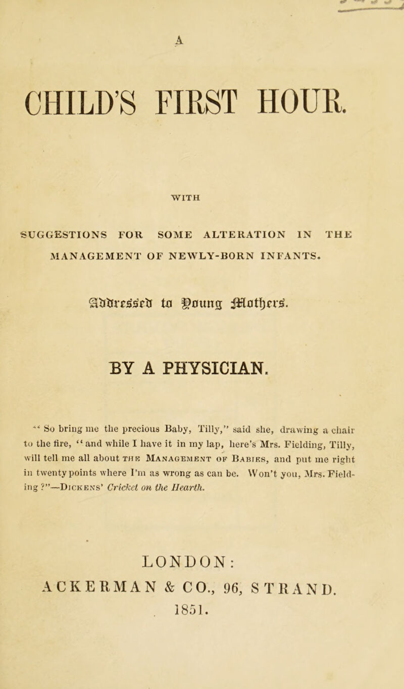 CHILDS FIRST HOUR. WITH SUGGESTIONS FOR SOME ALTERATION IN THE MANAGEMENT OF NEWLY-BORN INFANTS. gKrtrreg&ir ta Noting iRatijcr^. EY A PHYSICIAN. ^ So bring me the precious Baby, Tilly,” said she, drawing a chair to the lire, “ and while I have it in my lap, here’s Mrs. Fielding, Tilly, will tell me all about the Management of Babies, and put me right in twenty points where I’m as wrong as can be. Won’t you, Mrs. Field- ing ?”—Dickens’ Cricket on the Hearth. LONDON: ACKERMAN & CO., 96, STRAND. 1851.