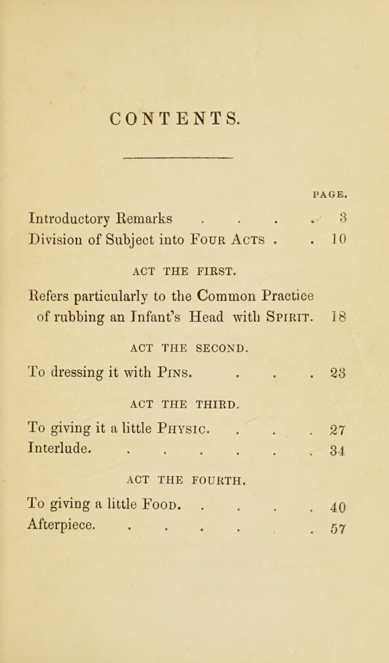 CONTENTS. PAGE. Introductory Remarks .... 3 Division of Subject into Four Acts . .10 ACT THE FIRST. Refers particularly to the Common Practice of rubbing an Infant’s Head with Spirit. 18 ACT THE SECOND. To dressing it with Pins. . . .23 ACT THE THIRD. To giving it a little Physic. . . .27 Interlude. . . . . . .34 ACT THE FOURTH. To giving a little Food 40 Afterpiece. .... .57