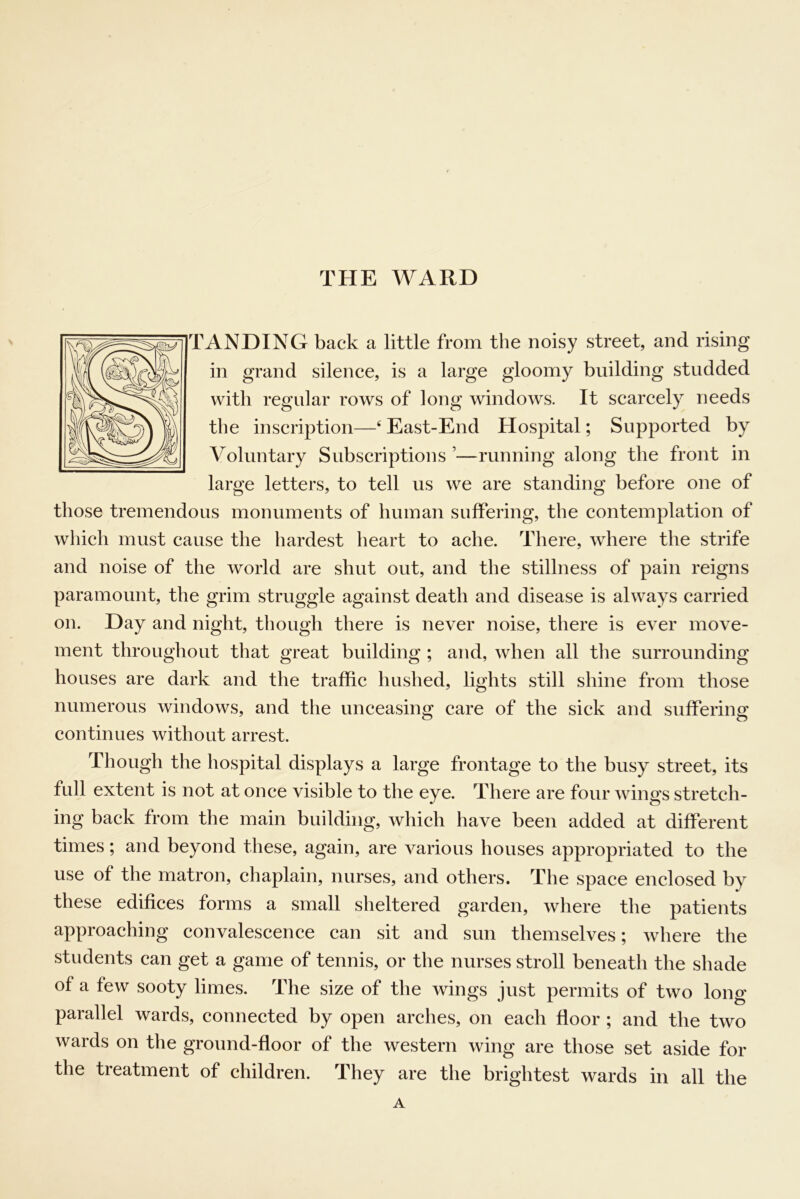 THE WARD TANDING back a little from the noisy street, and rising in grand silence, is a large gloomy building studded with regular rows of long windows. It scarcely needs the inscription—‘ East-End Hospital; Supported by Voluntary Subscriptions ’—running along the front in large letters, to tell us we are standing before one of those tremendous monuments of human suffering, the contemplation of which must cause the hardest heart to ache. There, where the strife and noise of the world are shut out, and the stillness of pain reigns paramount, the grim struggle against death and disease is always carried on. Day and night, though there is never noise, there is ever move- ment throughout that great building ; and, when all the surrounding houses are dark and the traffic hushed, lights still shine from those numerous windows, and the unceasing care of the sick and suffering continues without arrest. Though the hospital displays a large frontage to the busy street, its full extent is not at once visible to the eye. There are four wings stretch- ing back from the main building, which have been added at different times; and beyond these, again, are various houses appropriated to the use of the matron, chaplain, nurses, and others. The space enclosed by these edifices forms a small sheltered garden, where the patients approaching convalescence can sit and sun themselves; where the students can get a game of tennis, or the nurses stroll beneath the shade of a few sooty limes. The size of the wings just permits of two long parallel wards, connected by open arches, on each floor ; and the two wards on the ground-floor of the western wing are those set aside for the treatment of children. They are the brightest wards in all the A