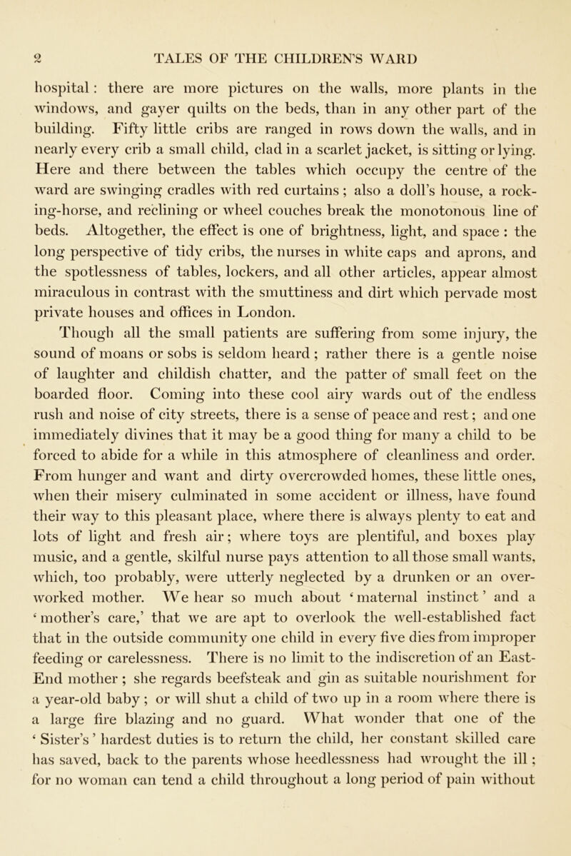 liospital: there are more pictures on the walls, more plants in the windows, and gayer quilts on the beds, than in any other part of the building. Fifty little cribs are ranged in rows down the walls, and in nearly every crib a small child, clad in a scarlet jacket, is sitting or lying. Here and there between the tables which occupy the centre of the ward are swinging cradles with red curtains; also a doll’s house, a rock- ing-horse, and reclining or wheel couches break the monotonous line of beds. Altogether, the effect is one of brightness, light, and space : the long perspective of tidy cribs, the nurses in white caps and aprons, and the spotlessness of tables, lockers, and all other articles, appear almost miraculous in contrast with the smuttiness and dirt which pervade most private houses and offices in London. Though all the small patients are suffering from some injury, the sound of moans or sobs is seldom heard ; rather there is a gentle noise of laughter and childish chatter, and the patter of small feet on the boarded floor. Coming into these cool airy wards out of the endless rush and noise of city streets, there is a sense of peace and rest; and one immediately divines that it may be a good thing for many a child to be forced to abide for a while in this atmosphere of cleanliness and order. From hunger and want and dirty overcrowded homes, these little ones, when their misery culminated in some accident or illness, have found their way to this pleasant place, where there is always plenty to eat and lots of light and fresh air; where toys are plentiful, and boxes play music, and a gentle, skilful nurse pays attention to all those small wants, which, too probably, were utterly neglected by a drunken or an over- worked mother. We hear so much about ‘maternal instinct’ and a ‘ mother’s care,’ that we are apt to overlook the well-established fact that in the outside community one child in every five dies from improper feeding or carelessness. There is no limit to the indiscretion of an East- O End mother; she regards beefsteak and gin as suitable nourishment for a year-old baby; or will shut a child of two up in a room where there is a large fire blazing and no guard. What wonder that one of the ‘ Sister’s ’ hardest duties is to return the child, her constant skilled care has saved, back to the parents whose heedlessness had wrought the ill; for no woman can tend a child throughout a long period of pain without
