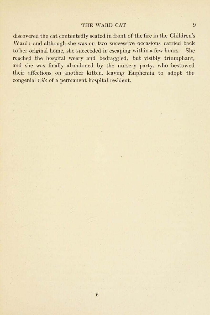 discovered the cat contentedly seated in front of the fire in the Children’s Ward; and although she was on two successive occasions carried back to her original home, she succeeded in escaping within a few hours. She reached the hospital weary and bedraggled, but visibly triumphant, and she was finally abandoned by the nursery party, who bestowed their affections on another kitten, leaving Euphemia to adopt the congenial role of a permanent hospital resident. B