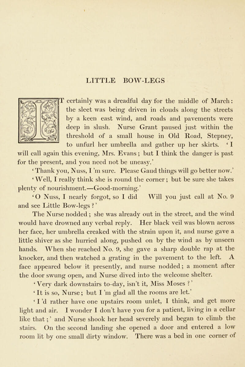 LITTLE BOW-LEGS T certainly was a dreadful day for the middle of March: the sleet was being driven in clouds along the streets by a keen east wind, and roads and pavements were deep in slush. Nurse Grant paused just within the threshold of a small house in Old Road, Stepney, to unfurl her umbrella and gather up her skirts. ‘ 1 will call again this evening, Mrs. Evans; but I think the danger is past for the present, and you need not be uneasy.’ ‘ Thank yon, Nuss, I’m sure. Please Gaud things will go better now.’ ‘Well, I really think she is round the corner; but be sure she takes plenty of nourishment.—Good-morning.’ ‘O Nuss, I nearly forgot, so I did Will you just call at No. 9 and see Little Bow-legs ? ’ The Nurse nodded ; she was already out in the street, and the wind would have drowned any verbal reply. Her black veil was blown across her face, her umbrella creaked with the strain upon it, and nurse gave a little shiver as she hurried along, pushed on by the wind as by unseen hands. When she reached No. 9, she gave a sharp double rap at the knocker, and then watched a grating in the pavement to the left. A face appeared below it presently, and nurse nodded; a moment after the door swung open, and Nurse dived into the welcome shelter. ‘ Very dark downstairs to-day, isn’t it. Miss Moses ? ’ ‘ It is so. Nurse; but I’m glad all the rooms are let.’ ‘ I’d rather have one upstairs room unlet, I think, and get more light and air. I wonder I don’t have you for a patient, living in a cellar like that; ’ and Nurse shook her head severely and began to climb the stairs. On the second landing she opened a door and entered a low room lit by one small dirty window. There was a bed in one corner of