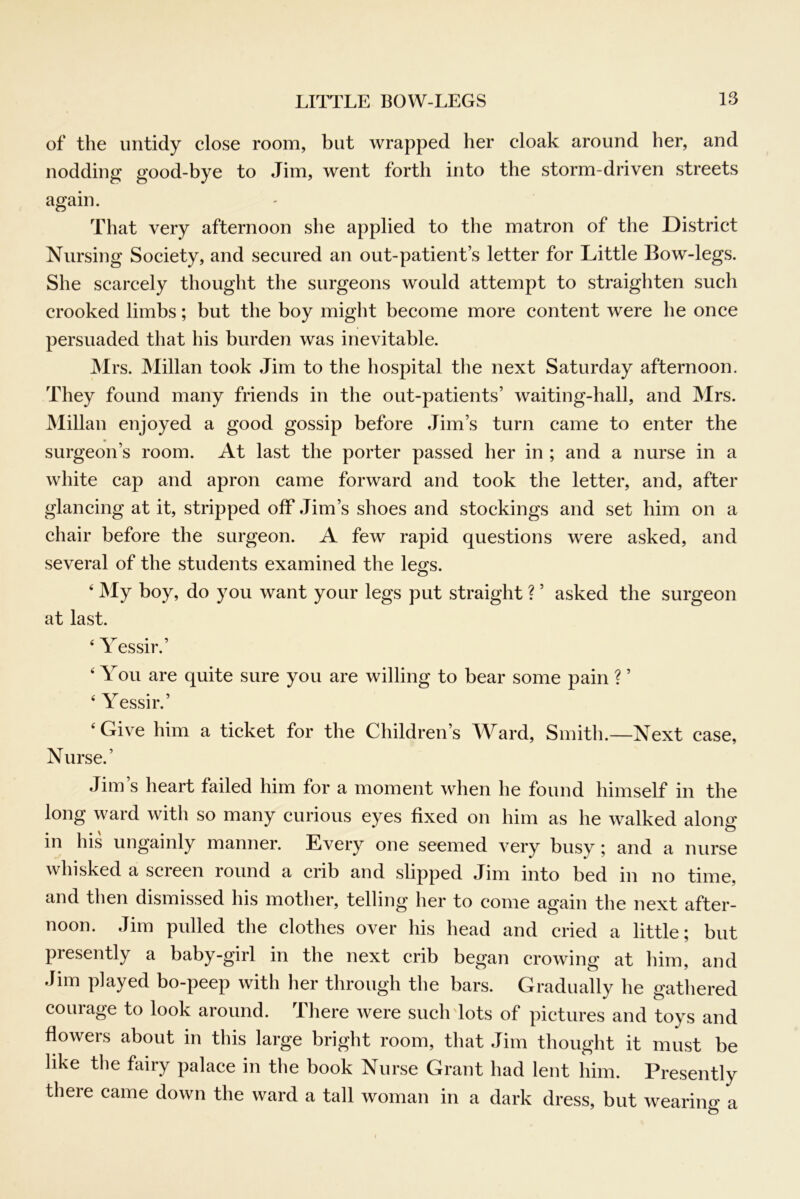 of the untidy close room, but wrapped her cloak around her, and nodding good-bye to Jim, went forth into the storm-driven streets again. That very afternoon she applied to the matron of the District Nursing Society, and secured an out-patient’s letter for Little Bow-legs. She scarcely thought the surgeons would attempt to straighten such crooked limbs; but the boy might become more content were he once persuaded that his burden was inevitable. Mrs. Millan took Jim to the hospital the next Saturday afternoon. They found many friends in the out-patients’ waiting-hall, and Mrs. JMillan enjoyed a good gossip before Jim’s turn came to enter the surgeon’s room. At last the porter passed her in ; and a nurse in a white cap and apron came forward and took the letter, and, after glancing at it, stripped off Jim’s shoes and stockings and set him on a chair before the surgeon. A few rapid questions were asked, and several of the students examined the les:s. ‘ My boy, do you want your legs put straight ? ’ asked the surgeon at last. 1 essir. ‘ You are quite sure you are willing to bear some pain ? ’ ‘ Yessir.’ ‘Give him a ticket for the Children’s AYard, Smith.—Next case. Nurse.’ Jim’s heart failed him for a moment when he found himself in the long ward with so many curious eyes fixed on him as he w'alked alona: in his ungainly manner. Every one seemed very busy ^ and a nurse whisked a screen round a crib and slipped Jim into bed in no time, and then dismissed his mother, telling her to come again the next after- noon. Jim pulled the clothes over his head and cried a little; but presently a baby-girl in the next crib began crowing at him, and Jim played bo-peep with her through the bars. Gradually he gathered courage to look around. There were such dots of pictures and toys and flowers about in this large bright room, that Jim thought it must be like the fairy palace in the book Nurse Grant had lent him. Presently there came down the ward a tall woman in a dark dress, but wearing a