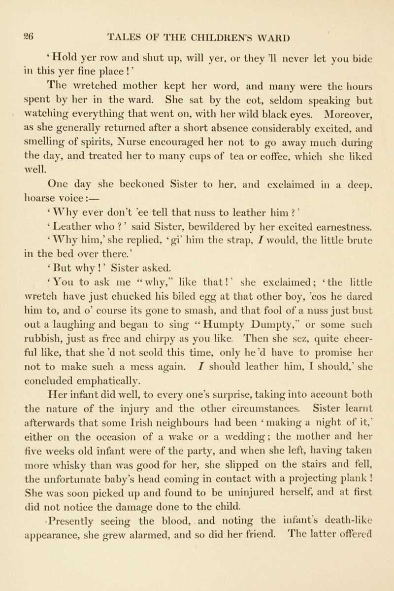 ‘ Hold yer row and shut up, will yer, or they ’ll never let you bide in this yer fine place ! ’ The wretched mother kept her word, and many were the hours spent by her in the ward. She sat by the cot, seldom speaking but watching everything that went on, with her wild black eyes. Moreover, as she generally returned after a short absence considerably excited, and smelling of spirits. Nurse encouraged her not to go away much during the day, and treated her to many cups of tea or coffee, which she liked Avell. One day she beckoned Sister to her, and exclaimed in a deep, hoarse voice:— ‘ Why ever don’t ’ee tell that nuss to leather him ? ’ ‘ Leather who ? ’ said Sister, bewildered by her excited earnestness. ‘Why him,’ she replied, ‘gi’ him the strap, I would, the little brute in the bed over there.’ ‘ But why ! ’ Sister asked. ‘You to ask me “why,” like that!’ she exclaimed; ‘the little wretch have just chucked his biled egg at that other boy, ’cos he dared him to, and o’ course its gone to smash, and that fool of a nuss just bust out a laughing and began to sing “ Humpty Dumpty,” or some such rubbish, just as free and chirpy as you like. Then she sez, quite cheer- ful like, that she’d not scold this time, only he’d have to promise her not to make such a mess again. I should leather him, I should,’ she concluded emphatically. Her infant did well, to every one’s surprise, taking into account both the nature of the injury and the other circumstances. Sister learnt afterwards that some Irish neighbours had been ‘making a night of it,’ either on the occasion of a wake or a wedding; the mother and her five weeks old infant were of the party, and when she left, having taken more whisky than was good for her, she slipped on the stairs and fell, the unfortunate baby’s head coming in contact with a projecting plank 1 She was soon picked up and found to be uninjured herself, and at first did not notice the damage done to the child. 'Presently seeing the blood, and noting the infants death-like appearance, she grew alarmed, and so did her friend. The latter offered