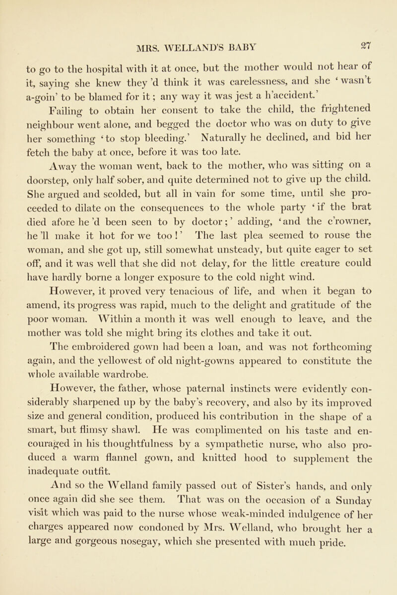 n to go to the hospital with it at once, but the mother would not hear of it, saying she knew they’d think it was carelessness, and she ‘ wasn t a-goin’ to be blamed for it; any way it was jest a h accident. Failing to obtain her consent to take the child, the frightened O neighbour went alone, and begged the doctor who was on duty to give her something ‘to stop bleeding.’ Naturally he declined, and bid her fetch the baby at once, before it was too late. Away the woman went, back to the mother, who was sitting on a doorstep, only half sober, and quite determined not to give up the child. She argued and scolded, but all in vain for some time, until she pro- ceeded to dilate on the consequences to the whole party ‘ if the brat died afore he’d been seen to by doctor;’ adding, ‘and the c’rowner, he ’ll make it hot for we too ! ’ The last plea seemed to rouse the woman, and she got up, still somewhat unsteady, but quite eager to set off, and it was well that she did not delay, for the little creature could have hardly borne a longer exposure to the cold night wind. However, it proved very tenacious of life, and when it began to amend, its progress was rapid, much to the delight and gratitude of the poor woman. Within a month it was well enough to leave, and the mother was told she might bring its clothes and take it out. The embroidered gown had been a loan, and was not forthcoming again, and the yellowest of old night-gowns appeared to constitute the whole available wardrobe. However, the father, whose paternal instincts were evidently con- siderably sharpened up by the baby’s recovery, and also by its improved size and general condition, produced his contribution in the shape of a smart, but flimsy shawl. He was complimented on his taste and en- couraged in his thoughtfulness by a sympathetic nurse, who also pro- duced a warm flannel gown, and knitted hood to supplement the inadequate outfit. And so the Welland family passed out of Sister’s hands, and only once again did she see them. That was on the occasion of a Sunday visit which was paid to the nurse whose weak-minded indulgence of her charges appeared now condoned by Mrs. Welland, who brought her a large and gorgeous nosegay, which she presented with much pride.