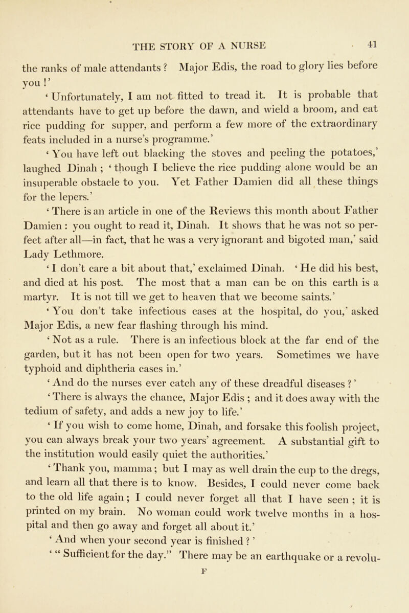 the ranks of male attendants ? Major Edis, the road to glory lies before you ! ’ ‘ Unfortunately, I am not fitted to tread it. It is probable that attendants have to get up before the dawn, and wield a broom, and eat rice pudding for supper, and perform a few more of the extraordinary feats included in a nurse’s programme.’ ‘You have left out blacking the stoves and peeling the potatoes,’ laughed Dinah ; ‘ though I believe the rice pudding alone would be an insuperable obstacle to you. Yet Father Damien did all these things for the lepers.’ ‘ There is an article in one of the Reviews this month about Father Damien : you ought to read it, Dinah. It shows that he was not so per- fect after all—in fact, that he was a very ignorant and bigoted man,’ said Lady Lethmore. ‘ I don’t care a bit about that,’ exclaimed Dinah. ‘ He did his best, and died at his post. The most that a man can be on this earth is a martyr. It is not till we get to heaven that we become saints.’ ‘ You don’t take infectious cases at the hospital, do you,’ asked Maj or Edis, a new fear flashing through his mind. ‘ Not as a rule. There is an infectious block at the far end of the garden, but it has not been open for two years. Sometimes we have typhoid and diphtheria cases in.’ ‘ And do the nurses ever catch any of these dreadful diseases ? ’ ‘ There is always the chance. Major Edis ; and it does away with the tedium of safety, and adds a new joy to life.’ ‘ If you wish to come home, Dinah, and forsake this foolish project, you can always break your two years’ agreement. A substantial gift to the institution would easily quiet the authorities.’ ‘ Thank you, mamma; but I may as well drain the cup to the dregs, and learn all that there is to know. Besides, I could never come back to the old life again; I could never forget all that I have seen ; it is printed on my brain. No woman could work twelve months in a hos- pital and then go away and forget all about it.’ ‘ And when your second year is finished ? ’ Sufficient for the day.” There may be an earthquake or a revolu- r