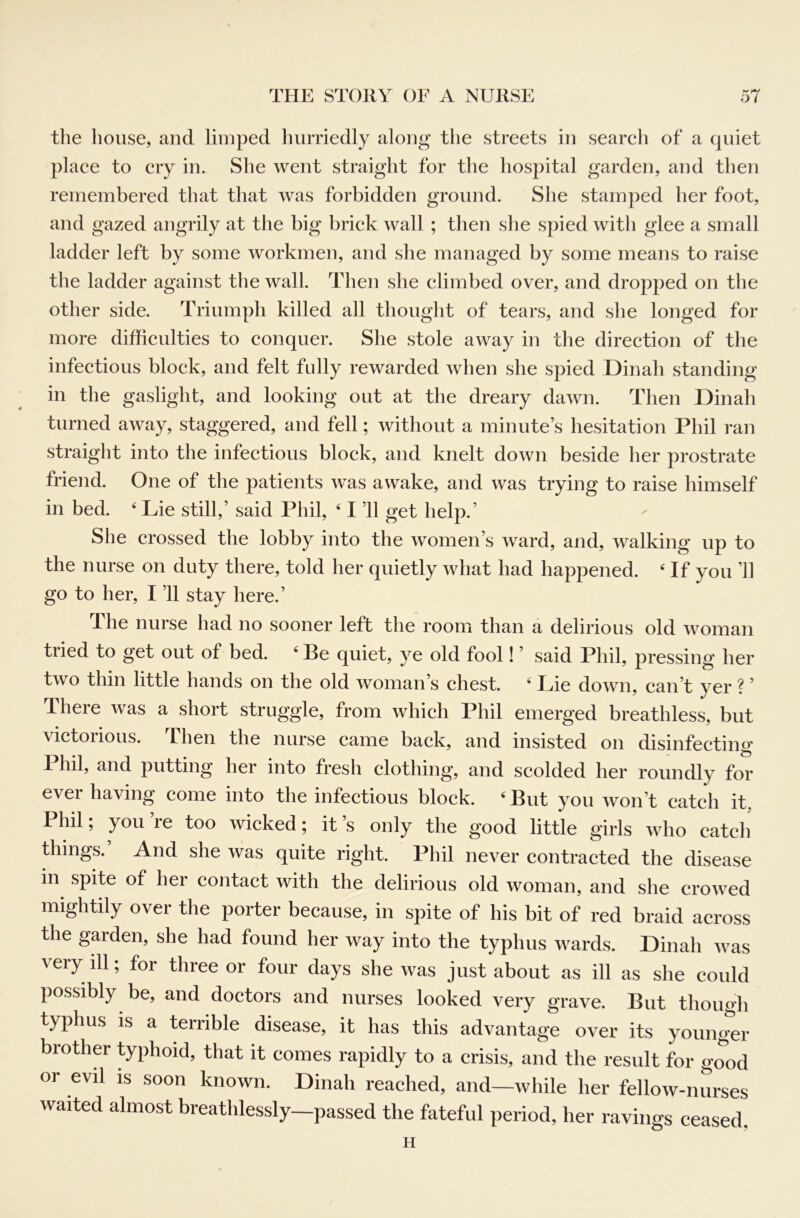 the house, and limped hurriedly along the streets in search of a quiet place to cry in. She went straight for the hospital garden, and then remembered that that was forbidden ground. She stamped her foot, and gazed angrily at the big brick wall ; then she spied with glee a small ladder left by some workmen, and she managed by some means to raise the ladder against the wall. Then she climbed over, and dropped on the other side. Triumph killed all thought of tears, and she longed for more difficulties to conquer. She stole away in tlie direction of the infectious block, and felt fully rewarded when she spied Dinah standing in the gaslight, and looking out at the dreary dawn. Then Dinah turned away, staggered, and fell; without a minute’s hesitation Phil ran straight into the infectious block, and knelt down beside her prostrate friend. One of the patients was awake, and was trying to raise himself in bed. ' Lie still,’ said Phil, ‘ I ’ll get help.’ She crossed the lobby into the women’s ward, and, walking up to the nurse on duty there, told her quietly what had happened. ‘ If you ’ll go to her, I ’ll stay here.’ The nurse had no sooner left the room than a delirious old woman tried to get out of bed. ‘ Be quiet, ye old fool! ’ said Phil, pressing her two thin little hands on the old woman’s chest. ‘ Lie down, can’t yer ? ’ There was a short struggle, from which Phil emerged breathless, but victorious. Then the nurse came back, and insisted on disinfecting 1 hil, and putting her into fresh clothing, and scolded her roundly for ever having come into the infectious block. ‘But you won’t catch it, Phil; you’re too wicked; it’s only the good little girls who catcli things.’ And she was quite right. Phil never contracted the disease in spite of her contact with the delirious old woman, and she crowed mightily over the porter because, in spite of his bit of red braid across the garden, she had found her way into the typhus wards. Dinah was very ill; for three or four days she was just about as ill as she could possibly be, and doctors and nurses looked very grave. But though typhus is a terrible disease, it has this advantage over its younger brother typhoid, that it comes rapidly to a crisis, and the result for good or evil is soon known. Dinah reached, and—while her fellow-nurses waited almost breathlessly-passed the fateful period, her ravings ceased, H