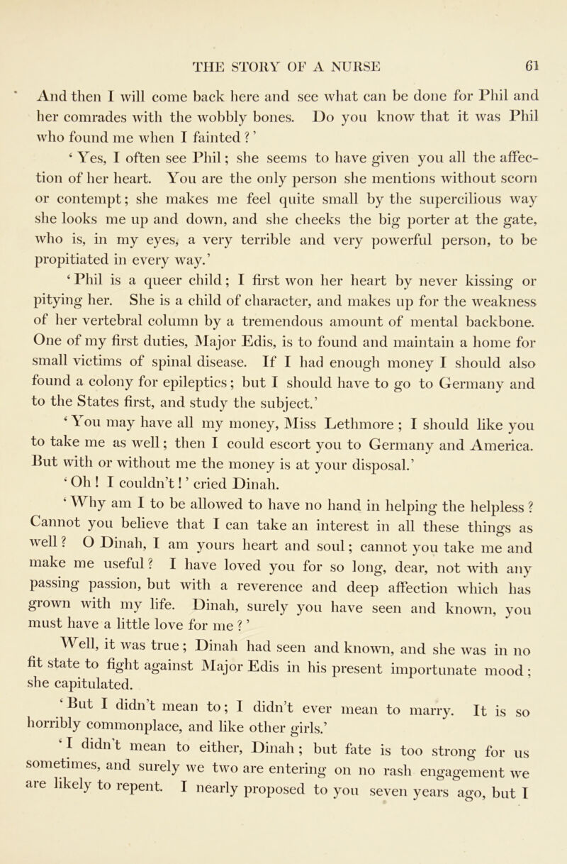 And then I will come back here and see what can be done for Phil and her comrades with the wobbly bones. Do you know that it was Phil who found me when I fainted ? ’ ‘ Yes, I often see Phil; she seems to have given you all the affec- tion of her heart. You are the only person she mentions without scorn or contempt; she makes me feel quite small by the supercilious way she looks me up and down, and she cheeks the big porter at the gate, who is, in my eyes, a very terrible and very powerful person, to be propitiated in every way.’ ‘ Phil is a queer child; I first won her heart by never kissing or pitying her. She is a child of character, and makes up for the weakness of her vertebral column by a tremendous amount of mental backbone. One of my first duties, JMajor Edis, is to found and maintain a home for small victims of spinal disease. If I had enough money I should also found a colony for epileptics; but I should have to go to Germany and to the States first, and study the subject.’ ‘ \ ou may have all my money, IMiss Lethmore ; I should like you to take me as well; then I could escort you to Germany and America. But with or without me the money is at your disposal.’ ‘ Oh ! I couldn’t! ’ cried Dinah. ‘ Why am I to be allowed to have no hand in helping the helpless ? Cannot you believe that I can take an interest in all these things as well ? O Dinah, I am yours heart and soul; cannot you take me and make me useful ? I have loved you for so long, dear, not with any passing passion, but with a reverence and deep affection which has grown with my life. Dinah, surely you have seen and known, you must have a little love for me ? ’ AYell, it was true; Dinah had seen and known, and she was in no fit state to fight against INIajor Edis in his present importunate mood ; she capitulated. ‘But I didn’t mean to; I didn’t ever mean to marry. It is so horribly commonplace, and like other girls.’ I didn t mean to either, Dinah; but fate is too strong for us sometimes, and surely we two are entering on no rash engagement we aie likely to lepent. I nearly proposed to you seven years ago, but I