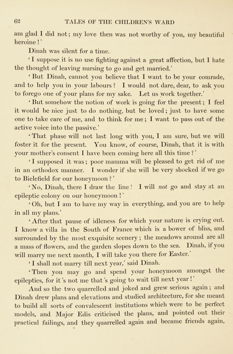 am glad I did not; my love then was not worthy of yon, my beautiful heroine! ’ Dinah was silent for a time. ‘ I suppose it is no use fighting against a great affection, but I hate the thought of leaving nursing to go and get married.’ ‘ But Dinah, cannot you believe that I want to be your comrade, and to help you in your labours ? I would not dare, dear, to ask you to forego one of your plans for my sake. Let us work together.’ ‘ But somehow the notion of work is going for the present; I feel it would be nice just to do nothing, but be loved; just to have some one to take care of me, and to think for me; I want to pass out of the active voice into the passive.’ ‘ That phase will not last long with you, I am sure, but we will foster it for the present. You know, of course, Dinah, that it is with your motlier’s consent I have been coming here all this time ? ’ ‘ I supposed it was; poor mamma will be pleased to get rid of me in an orthodox manner. I wonder if she will be very shocked if we go to Bielefield for our honeymoon ? ’ ‘No, Dinah, there I draw the line ! I will 7iot go and stay at an epileptic colony on our honeymoon ! ’ ‘ Oh, but I am to have my way in everything, and you are to help in all my plans.’ ‘ After that pause of idleness for which your nature is crying out. I know a villa in the South of France which is a bower of bliss, and surrounded by the most exquisite scenery ; the meadows around are all a mass of flowers, and the garden slopes down to the sea. Dinah, if you will marry me next month, I will take you there for Easter. ‘ I shall not marry till next year,’ said Dinah. ‘ Then you may go and spend your honeymoon amongst the epileptics, for it’s not me that’s going to wait till next year ! And so the two quarrelled and joked and grew serious again; and Dinah drew plans and elevations and studied architecture, for she meant to build all sorts of convalescent institutions which were to be perfect models, and Major Edis criticised the plans, and pointed out their practical failings, and they quarrelled again and became friends again.