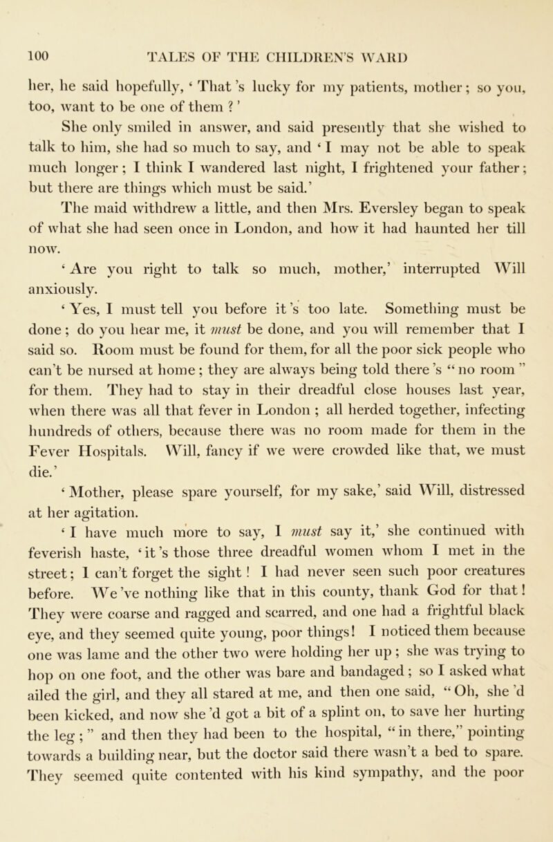 her, he said hopefully, ‘ That’s lucky for my patients, mother; so you, too, want to be one of them ? ’ 1 She only smiled in answer, and said presently that she wished to talk to him, she had so much to say, and ‘ I may not be able to speak much longer; I think I wandered last night, I frightened your father; but there are things which must be said.’ The maid withdrew a little, and then Mrs. Eversley began to speak of what she had seen once in London, and how it had haunted her till now. ‘ Are you right to talk so much, mother,’ interrupted Will anxiously. ‘Yes, I must tell you before it’s too late. Something must be done ; do you hear me, it must be done, and you will remember that I said so. Room must be found for them, for all the poor sick people who can’t be nursed at home; they are always being told there’s “ no room ” for them. They had to stay in their dreadful close houses last year, when there was all that fever in London ; all herded together, infecting hundreds of others, because there was no room made for them in the Fever Hospitals. Will, fancy if we were crowded like that, we must die.’ ‘ Mother, please spare yourself, for my sake,’ said Will, distressed at her agitation. ‘ I have much more to say, 1 must say it,’ she continued with feverish haste, ‘ it’s those three dreadful women whom I met in the street; 1 can’t forget the sight! I had never seen such poor creatures before. AYe’ve nothing like that in this county, thank God for that! They were coarse and ragged and scarred, and one had a frightful black eye, and they seemed quite young, poor things! I noticed them because one was lame and the other two were holding her up ; she was trying to hop on one foot, and the other was bare and bandaged; so I asked what ailed the girl, and they all stared at me, and then one said, “ Oh, she’d been kicked, and now she’d got a bit of a splint on, to save her hurting the leg ; ” and then they had been to the hospital, “ in there,” pointing towards a building near, but the doctor said there wasn’t a bed to spare. They seemed quite contented with his kind sympathy, and the poor