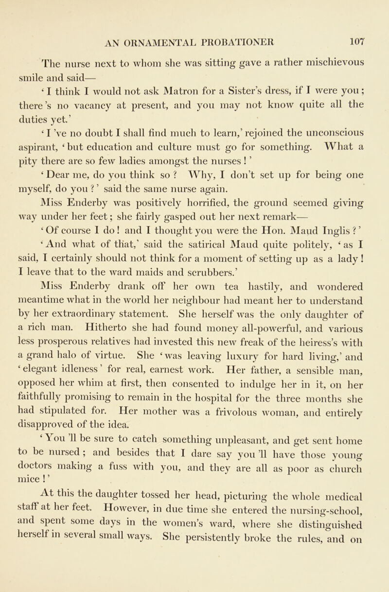 The nurse next to whom she was sitting gave a rather mischievous smile and said— ‘ I think I would not ask Matron for a Sister’s dress, if I were you; there’s no vacancy at present, and you may not know quite all the duties yet.’ ' I’ve no doubt I shall find much to learn,’ rejoined the unconscious aspirant, ‘ but education and culture must go for something. What a pity there are so few ladies amongst the nurses ! ’ ‘ Dear me, do you think so ? Why, I don’t set up for being one myself, do you ? ’ said the same nurse again. Miss Enderby was positively horrified, the ground seemed giving way under her feet; she fairly gasped out her next remark— ‘ Of course 1 do ! and I thought you were the Hon. JMaud Inglis ? ’ ‘And what of that,’ said the satirical Maud quite politely, ‘as I said, I certainly should not think for a moment of setting up as a lady ! I leave that to the ward maids and scrubbers.’ Miss Enderby drank off her own tea hastily, and wondered meantime what in the world her neighbour had meant her to understand by her extraordinary statement. She herself was the only daughter of a rich man. Hitherto she had found money all-powerful, and various less prosperous relatives had invested this new freak of the heiress’s with a grand halo of virtue. She ‘was leaving luxury for hard living,’ and ‘ elegant idleness ’ for real, earnest work. Her father, a sensible man, opposed her whim at first, then consented to indulge her in it, on her faithfully promising to remain in the hospital for the three months she had stipulated for. Her mother was a frivolous woman, and entirely disapproved of the idea. ‘ You 11 be sure to catch something unpleasant, and get sent home to be nursed ; and besides that I dare say you ’ll have those young doctors making a fuss with you, and they are all as poor as church mice ! ’ At this the daughter tossed her head, picturing the whole medical staff at hei feet. However, in due time she entered the nursing-school, and spent some days in the women’s ward, where she distinguished herself in several small ways. She persistently broke the rules, and on