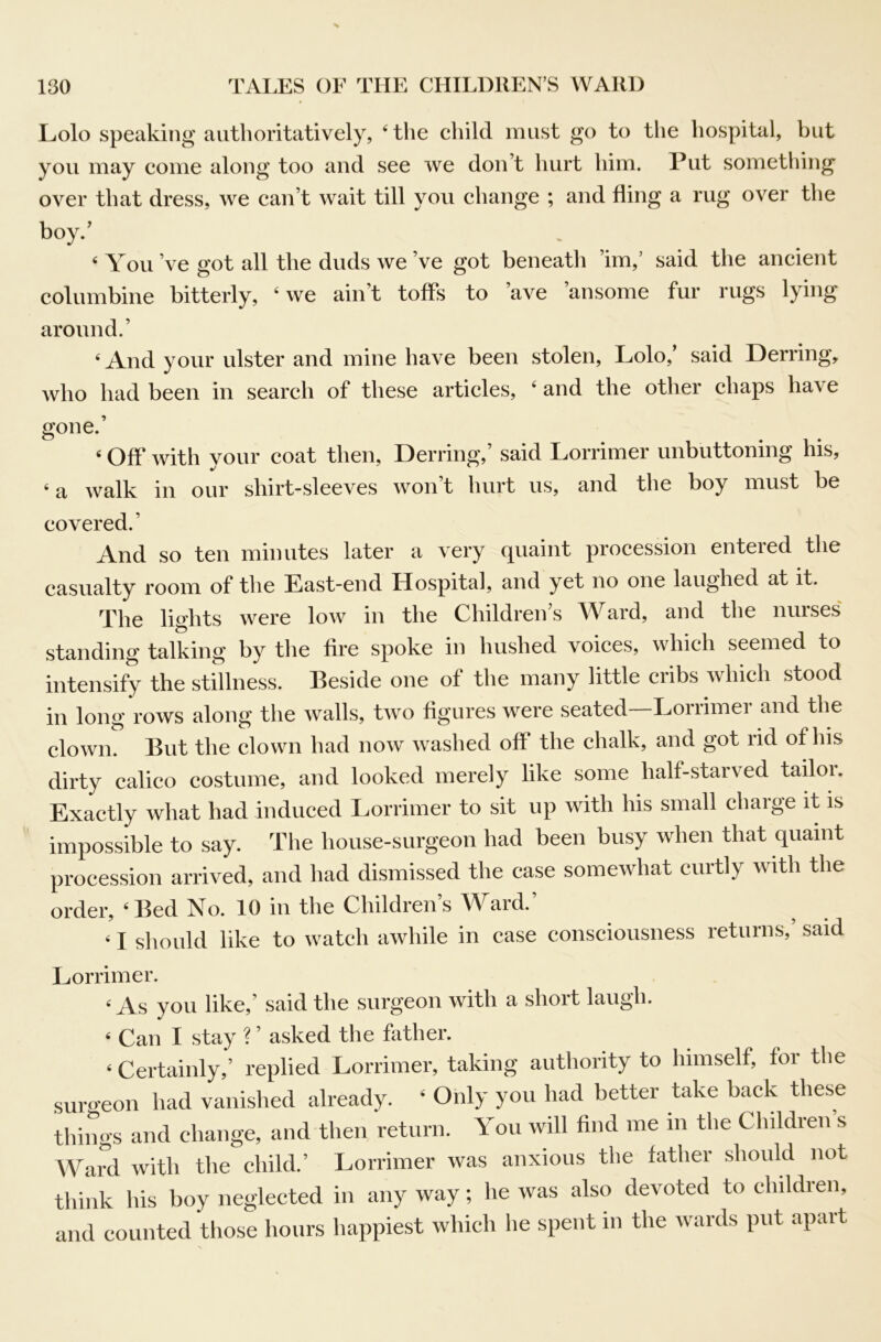 Lolo speaking authoritatively, ‘ the child must go to the hospital, but you may come along too and see we don’t hurt him. Put something over that dress, we can’t wait till you change ; and fling a rug over the boy.’ ‘ You’ve got all the duds we’ve got beneath ’im,’ said the ancient columbine bitterly, ^ we ain’t toffs to ’ave ’ansome fur rugs lying around.’ ^ And your ulster and mine have been stolen, Lolo, said Derring, who had been in search of these articles, ‘ and the other chaps have gone.’ ‘ Off with your coat then, Derring,’ said Lorrimer unbuttoning his, ‘ a walk in our shirt-sleeves won’t hurt us, and the boy must be covered.’ And so ten minutes later a very quaint procession entered the casualty room of the East-end Hospital, and yet no one laughed at it. The lights were low in the Children’s Ward, and the nurses standing talking by the fire spoke in hushed voices, which seemed to intensify the stillness. Beside one of the many little cribs which stood in long rows along the walls, two figures were seated—Lorrimer and the clown. But the clown had now washed off the chalk, and got rid of his dirty calico costume, and looked merely like some half-starved tafior. Exactly what had induced Lorrimer to sit up with his small charge it is impossible to say. The house-surgeon had been busy when that quaint procession arrived, and had dismissed the case somewhat curtly with the order, ‘Bed No. 10 in the Childrens Y^aid. ‘ I should like to watch awhile in case consciousness returns, said Lorrimer. ‘ As you like,’ said the surgeon with a short laugh. ‘ Can I stay ? ’ asked the father. ‘ Certainly,’ replied Lorrimer, taking authority to himself, for the suro'eon had vanished already. ‘ Only you had better take back these things and change, and then return. You will find me in the Children’s Ward with the child.’ Lorrimer was anxious the father should not think his boy neglected in any way; he was also devoted to children, and counted those hours happiest which he spent in the wards put apart