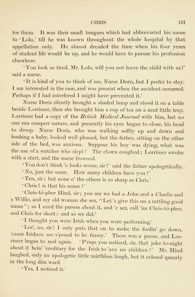 for them. It was their small tongues which had abbreviated his name to ‘Lolo/ till he was known througliout the whole hospital by that appellation only. He almost dreaded the time when his four years of student life would be up, and he would have to pursue his profession elsewhere. ‘You look so tired, Mr. Lolo, will you not leave the child with us?’ said a nurse. ‘It is kind of you to think of me. Nurse Doris, but I prefer to stay. I am interested in the case, and was present when the accident occurred. Perhaps if I had interfered I might have prevented it.’ Nurse Doris silently brought a shaded lamp and stood it on a table beside Lorrimer, then she brought him a cup of tea on a neat little tray. Lorrimer had a copy of the British Medical Journal with him, but no one can conquer nature, and presently his eyes began to close, his head to droop. Nurse Doris, who was walking softly up and down and hushing a baby, looked well pleased, but the father, sitting on the other side of the bed, was anxious. Suppose his boy was dying, what was the use of a watcher who slept? The clown coughed ; Dorrimer awoke with a start, and the nurse frowned. ‘ You don t think ’e looks worse, sir ? ’ said the father apologetically. ' ‘ No, just the same. How many children have you ?’ ‘ Ten, sir; but none o’ the others is so sharp as Chris.’ ‘ Chris ! is that his name ? ’ ‘ Chris-td-pher Hind, sir; you see we had a John and a Charlie and a \Yillie, and my old woman she sez, “Let’s give this un a rattling good name”; so I axed the parson about it, and ’e sez, call ’im Chris-to-pher, and Chris for short; and so we did.’ I thought you were Irish when you were performing.’ M.or’, no, sir! I only puts that on to make the foolin’ go down, cause Irishers are s posed to be funny.’ There was a pause, and Lor- rimer began to nod again. ‘ PVaps you noticed, sir, that joke to-night about it bein’ ’ereditary for the Irish to ’ave no children ? ’ JMr. Hind laughed, only an apologetic little mirthless laugh, but it echoed queerly in the long dim ward. ‘Yes, I noticed it.’