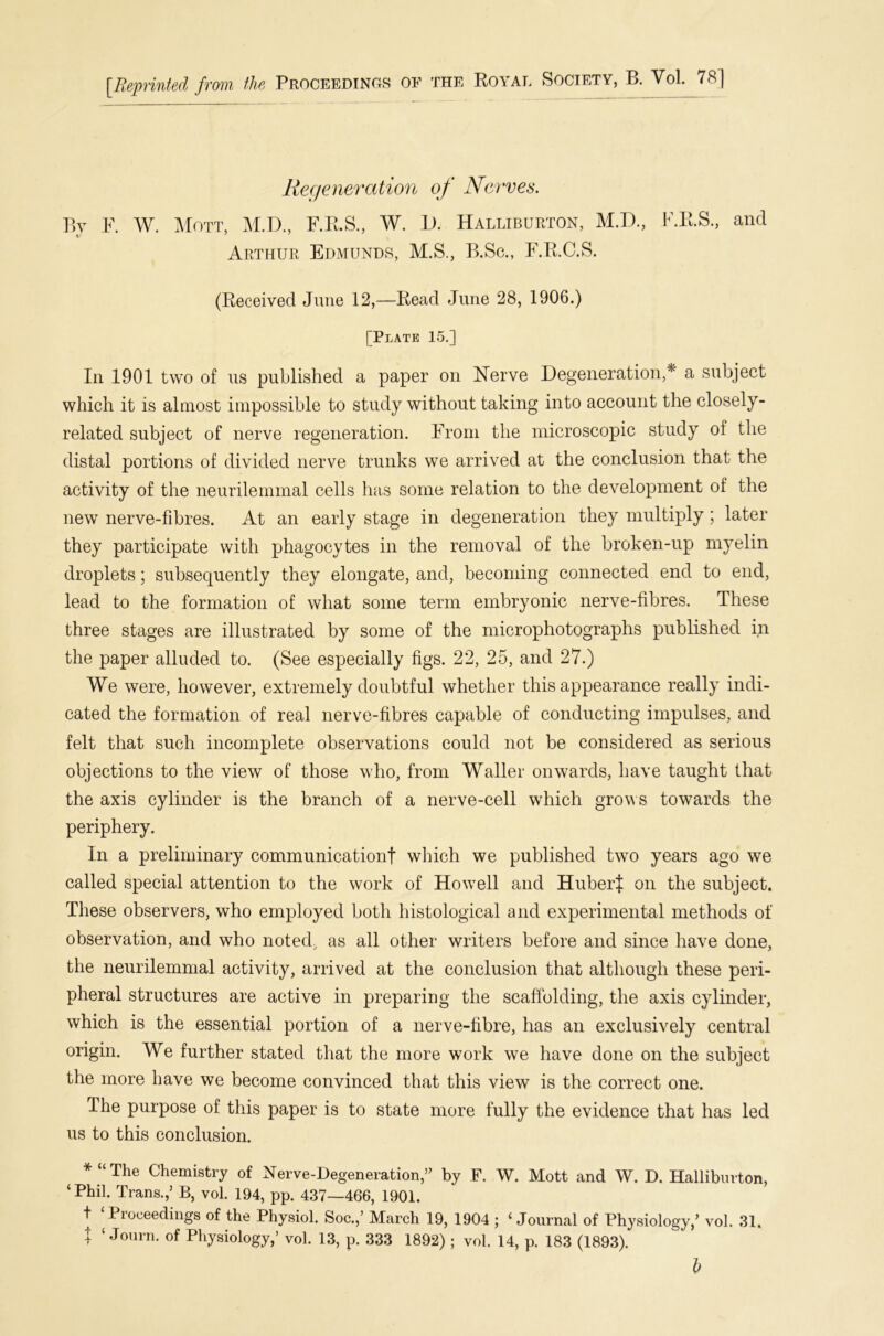 [Reprinted from the Proceedings of the Royal Society, B. Vol. 78] Regeneration of Nerves. By F. W. Mott, M.D., F.R.S., W. D. Halliburton, M.D., F.R.S., and Arthur Edmunds, M.S., B.Sc., F.R.C.S. (Received June 12,—Read June 28, 1906.) [Plate 15.] In 1901 two of us published a paper on Nerve Degeneration,*' a subject which it is almost impossible to study without taking into account the closely- related subject of nerve regeneration. From the microscopic study of the distal portions of divided nerve trunks we arrived at the conclusion that the activity of the neurilemmal cells has some relation to the development of the new nerve-fibres. At an early stage in degeneration they multiply; later they participate with phagocytes in the removal of the broken-up myelin droplets; subsequently they elongate, and, becoming connected end to end, lead to the formation of what some term embryonic nerve-fibres. These three stages are illustrated by some of the microphotographs published in the paper alluded to. (See especially figs. 22, 25, and 27.) We were, however, extremely doubtful whether this appearance really indi- cated the formation of real nerve-fibres capable of conducting impulses, and felt that such incomplete observations could not be considered as serious objections to the view of those who, from Waller onwards, have taught that the axis cylinder is the branch of a nerve-cell which grows towards the periphery. In a preliminary communicationf winch we published two years ago we called special attention to the work of Howell and Hubert on the subject. These observers, who employed both histological and experimental methods of observation, and who noted., as all other writers before and since have done, the neurilemmal activity, arrived at the conclusion that although these peri- pheral structures are active in preparing the scaffolding, the axis cylinder, which is the essential portion of a nerve-fibre, has an exclusively central origin. We further stated that the more work we have done on the subject the more have we become convinced that this view is the correct one. The purpose of this paper is to state more fully the evidence that has led us to this conclusion. * “ The Chemistry of Nerve-Degeneration,” by F. W. Mott and W. D. Halliburton, ‘ Phil. Trans.,’ B, vol. 194, pp. 437—466, 1901. t ‘ Proceedings of the Physiol. Soc.,’ March 19, 1904 ; ‘ Journal of Physiology,’ vol. 31. t ‘ Journ* of Physiology,’ vol. 13, p. 333 1892) ; vol. 14, p. 183 (1893).