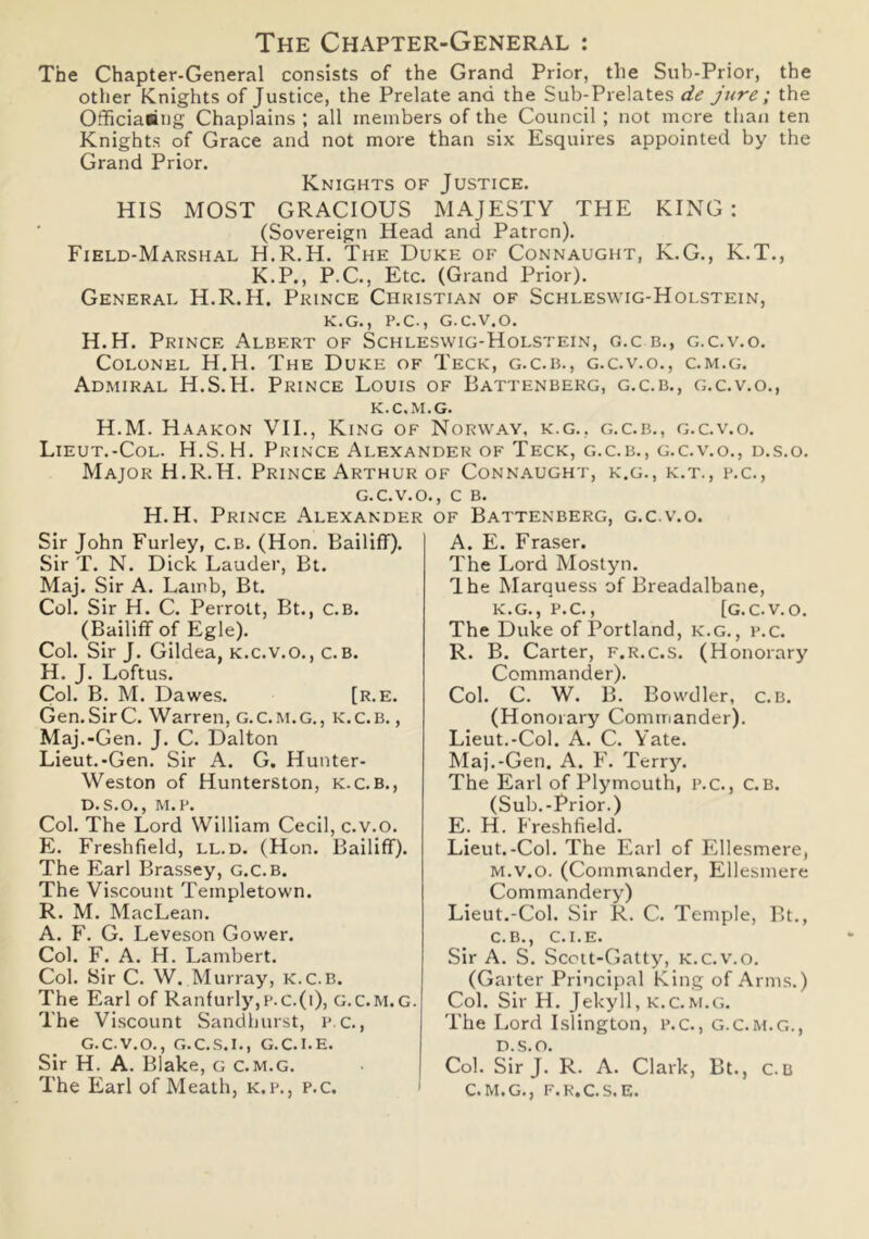 The Chapter-General : The Chapter-General consists of the Grand Prior, the Sub-Prior, the other Knights of Justice, the Prelate and the Sub-Prelates de jure ; the Officiaiing Chaplains ; all members of the Council ; not mere than ten Knights of Grace and not more than six Esquires appointed by the Grand Prior. Knights of Justice. HIS MOST GRACIOUS MAJESTY THE KING: (Sovereign Head and Patron). Field-Marshal H.R.H. The Duke of Connaught, K.G., K.T., K.P., P.C., Etc. (Grand Prior). General H.R.H. Prince Christian of Schleswig-Holstein, K.G., P.C., G.C.V.O. H.H. Prince Albert of Schleswig-Holstein, g.c b., g.c.v.o. Colonel H.H. The Duke of Teck, g.c.b., g.c.v.o., c.m.g. Admiral H.S.H. Prince Louis of Battenberg, g.c.b., g.c.v.o., K. C.M.G. H.M. Haakon VII., King of Norway, k.g., g.c.b., g.c.v.o. Lieut.-Col. H.S.H. Prince Alexander of Teck, g.c.b., g.c.v.o., d.s.o. Major H.R.H. Prince Arthur of Connaught, k.g., k.t., p.c., g.c.v.o., c B. H.H, Prince Alexander of Battenberg, g.c.v.o. Sir John Furley, c.B. (Hon. Bailiff). Sir T. N. Dick Lauder, Bt. Maj. Sir A. Lamb, Bt. Col. Sir H. C. Perrolt, Bt., C.B. (Bailiff of Egle). Col. Sir J. Gildea, k.c.v.o., c. b. H. J. Loftus. Col. B. M. Dawes. [r.e. Gen.Sir C. Warren, G.C.M.G., k.c.b. , Maj.-Gen. J. C. Dalton Lieut.-Gen. Sir A. G. Hunter- Weston of Hunterston, k.c.b., d.s.o., M.P. Col. The Lord William Cecil, c.v.o. E. Freshfield, ll.d. (Hon. Bailiff). The Earl Brassey, g.c.b. The Viscount Teinpletown. R. M. MacLean. A. F. G. Leveson Gower. Col. F. A. H. Lambert. Col. Sir C. W. Murray, K.C.B. The Earl of Ranfurly,p.c.(i), G.C.M.G. The Viscount Sandhurst, p c., G.C.V.O., G.C.S.I., G.C.I.E. Sir H. A. Blake, g c.m.g. The Earl of Meath, k.p., p.c. A. E. Fraser. The Lord Mostyn. The Marquess of Breadalbane, K.G., P.C., [G.C.V.O. The Duke of Portland, k.g., p.c. R. B. Carter, f.r.c.s. (Honorary Commander). Col. C. W. B. Bowdler, c.B. (Honorary Commander). Lieut.-Col. A. C. Yate. Maj.-Gen. A. F. Terry. The Earl of Plymouth, p.c., C.B. (Sub.-Prior.) E. H. Freshfield. Lieut.-Col. The Earl of Ellesmere, M.v.o. (Commander, Ellesmere Commandery) Lieut.-Col. Sir R. C. Temple, Bt., C.B., C.I.E. Sir A. S. Scott-Gatty, k.c.v.o. (Garter Principal King of Arms.) Col. Sir H. Jekyll, k.c.m.g. The Lord Islington, p.c., G.c.m.g., d.s.o. Col. Sir J. R. A. Clark, Bt., c.B C.M.G., f.r.c.s.e.