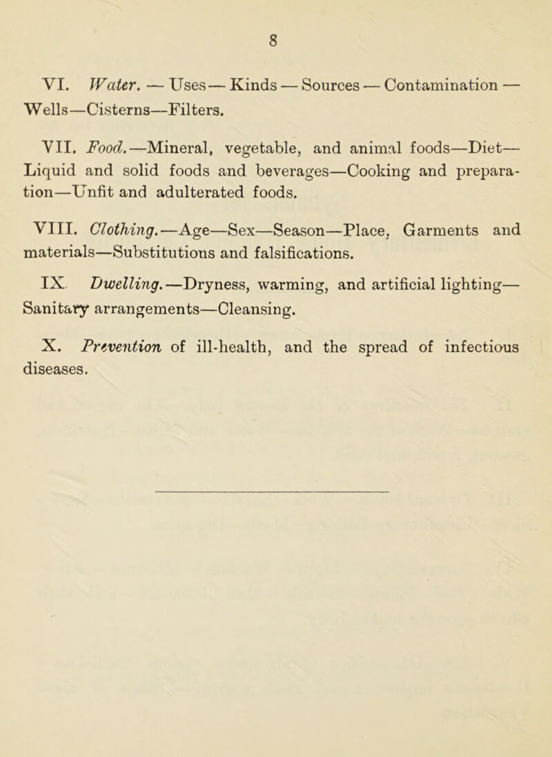 VI. Water. — Uses— Kinds — Sources — Contamination — W ells—Cisterns—Filters. VII. Food.—Mineral, vegetable, and animal foods—Diet— Liquid and solid foods and beverages—Cooking and prepara- tion—Unfit and adulterated foods. VIII. Clothing.—Age—Sex—Season—Place, Garments and materials—Substitutions and falsifications. IX Dwelling.—Dryness, warming, and artificial lighting— Sanitary arrangements—Cleansing. X. Prevention of ill-health, and the spread of infectious diseases.