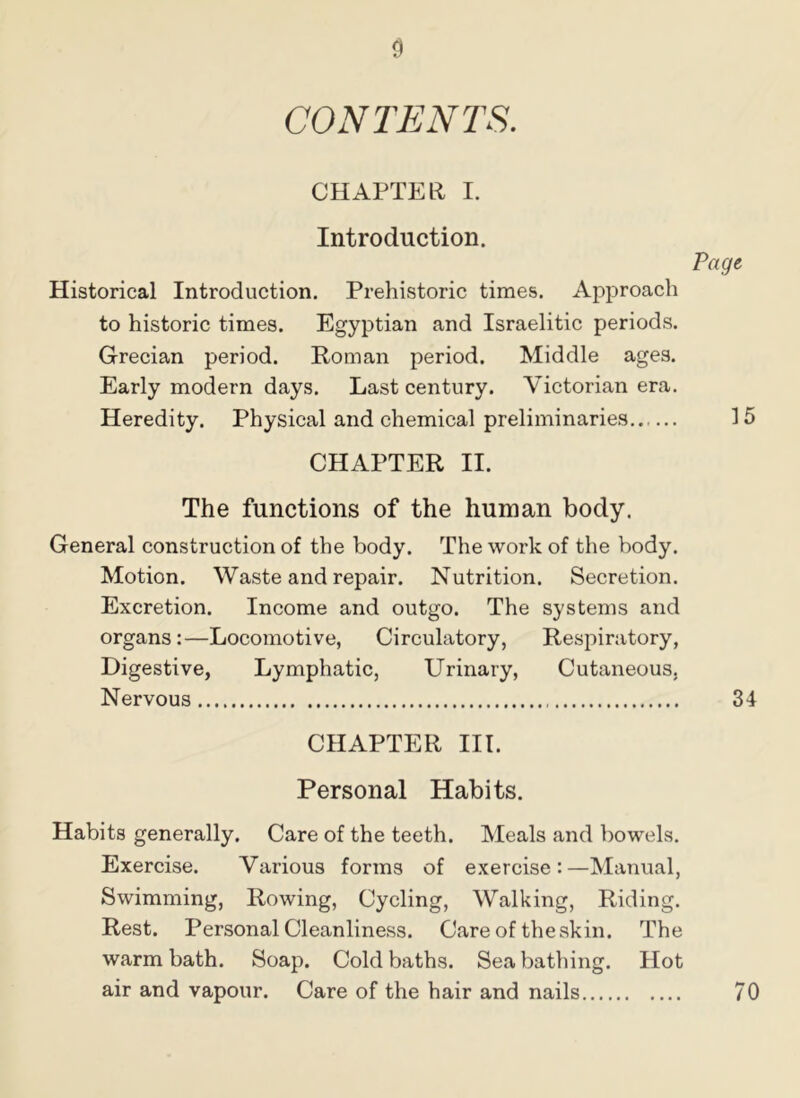 CONTENTS. CHAPTER I. Introduction. Page, Historical Introduction. Prehistoric times. Approach to historic times. Egyptian and Israelitic periods. Grecian period. Roman period. Middle ages. Early modern days. Last century. Victorian era. Heredity. Physical and chemical preliminaries 15 CHAPTER II. The functions of the human body. General construction of the body. The work of the body. Motion. Waste and repair. Nutrition. Secretion. Excretion. Income and outgo. The systems and organs:—Locomotive, Circulatory, Respiratory, Digestive, Lymphatic, Urinary, Cutaneous, Nervous 34 CHAPTER III. Personal Habits. Habits generally. Care of the teeth. Meals and bowels. Exercise. Various forms of exercise:—Manual, Swimming, Rowing, Cycling, Walking, Riding. Rest. Personal Cleanliness. Care of the skin. The warm bath. Soap. Cold baths. Seabathing. Hot air and vapour. Care of the hair and nails 70