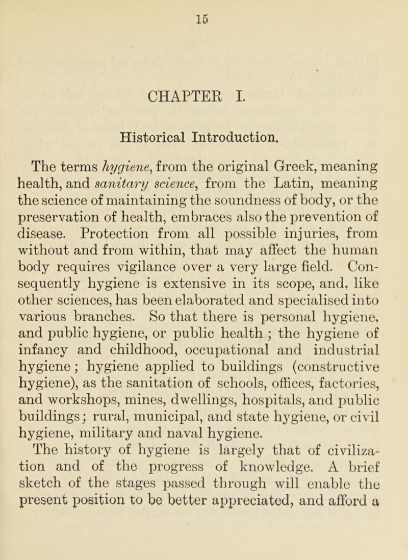 CHAPTER I. Historical Introduction. The terms hygiene, from the original Greek, meaning health, and sanitary science, from the Latin, meaning the science of maintaining the soundness of body, or the preservation of health, embraces also the prevention of disease. Protection from all possible injuries, from without and from within, that may affect the human body requires vigilance over a very large field. Con- sequently hygiene is extensive in its scope, and, like other sciences, has been elaborated and specialised into various branches. So that there is personal hygiene, and public hygiene, or public health ; the hygiene of infancy and childhood, occupational and industrial hygiene; hygiene applied to buildings (constructive hygiene), as the sanitation of schools, offices, factories, and workshops, mines, dwellings, hospitals, and public buildings; rural, municipal, and state hygiene, or civil hygiene, military and naval hygiene. The history of hygiene is largely that of civiliza- tion and of the progress of knowledge. A brief sketch of the stages passed through will enable the present position to be better appreciated, and afford a