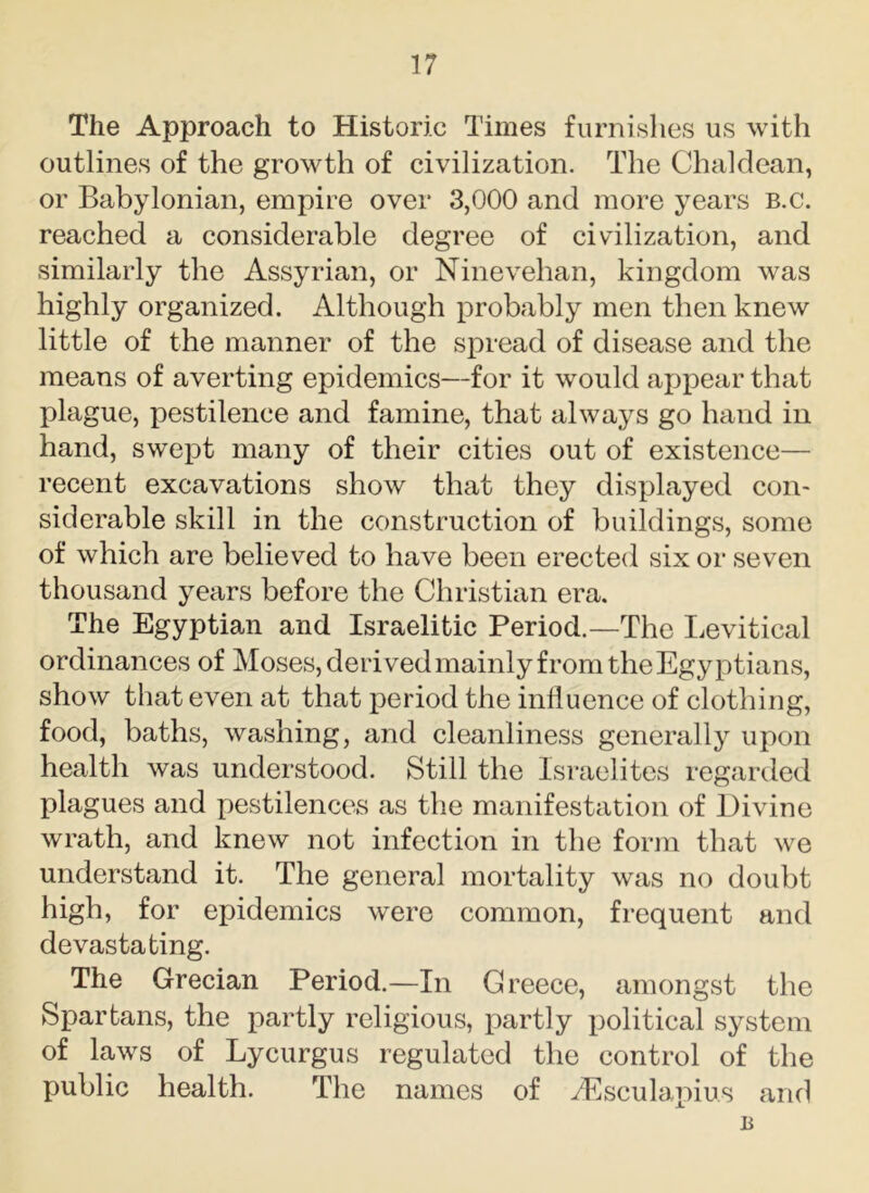 The Approach to Historic Times furnishes us with outlines of the growth of civilization. The Chaldean, or Babylonian, empire over 3,000 and more years b.c. reached a considerable degree of civilization, and similarly the Assyrian, or Ninevehan, kingdom was highly organized. Although probably men then knew little of the manner of the spread of disease and the means of averting epidemics—for it would appear that plague, pestilence and famine, that always go hand in hand, swept many of their cities out of existence— recent excavations show that they displayed con- siderable skill in the construction of buildings, some of which are believed to have been erected six or seven thousand years before the Christian era. The Egyptian and Israelitic Period.—The Levitical ordinances of Moses, derivedmainly from the Egyptians, show that even at that period the influence of clothing, food, baths, washing, and cleanliness generally upon health was understood. Still the Israelites regarded plagues and pestilences as the manifestation of Divine wrath, and knew not infection in the form that we understand it. The general mortality was no doubt high, for epidemics were common, frequent and devastating. The Grecian Period.—In Greece, amongst the Spartans, the partly religious, partly political system of laws of Lycurgus regulated the control of the public health. The names of Aesculapius and u