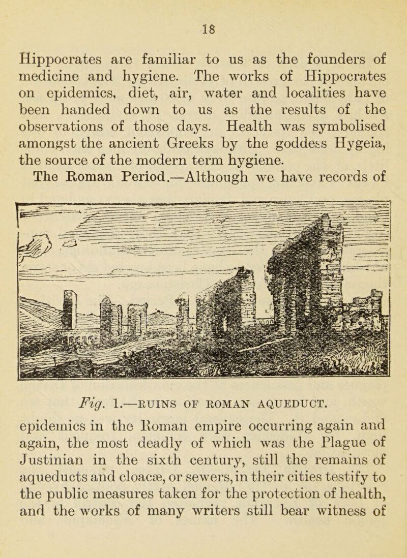 Hippocrates are familiar to us as the founders of medicine and hygiene. The works of Hippocrates on epidemics, diet, air, water and localities have been handed down to us as the results of the observations of those days. Health was symbolised amongst the ancient Greeks by the goddess Hygeia, the source of the modern term hygiene. The Homan Period.—Although we have records of Fig. 1.—RUINS OF ROMAN AQUEDUCT. epidemics in the Roman empire occurring again and again, the most deadly of which was the Plague of Justinian in the sixth century, still the remains of aqueducts and cloacae, or sewers,in their cities testify to the public measures taken for the protection of health, and the works of many writers still bear witness of