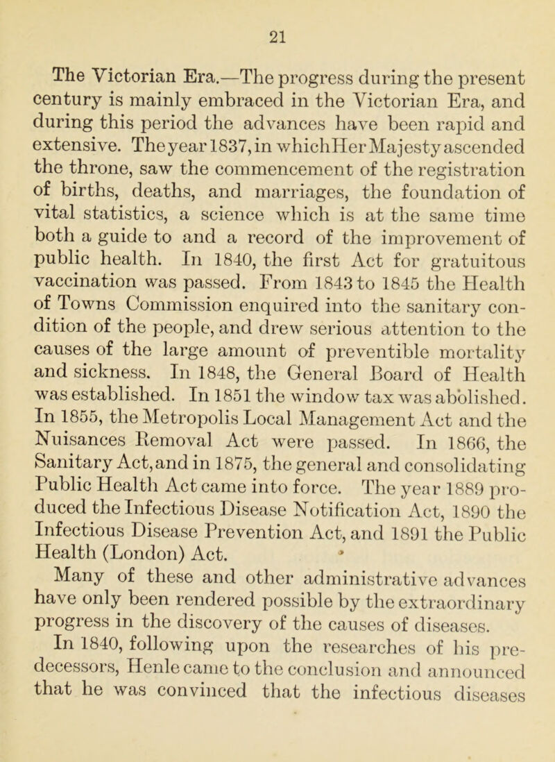 The Victorian Era.—The progress during the present century is mainly embraced in the Victorian Era, and during this period the advances have been rapid and extensive. The year 1837, in whichHer Majesty ascended the throne, saw the commencement of the registration of births, deaths, and marriages, the foundation of vital statistics, a science which is at the same time both a guide to and a record of the improvement of public health. In 1840, the first Act for gratuitous vaccination was passed. From 1843 to 1845 the Health of Towns Commission enquired into the sanitary con- dition of the people, and drew serious attention to the causes of the large amount of preventible mortality and sickness. In 1848, the General Board of Health was established. In 1851 the window tax was abolished. In 1855, the Metropolis Local Management Act and the Nuisances Removal Act were passed. In 1866, the Sanitary Act, and in 1875, the general and consolidating Public Health Act came into force. The year 1889 pro- duced the Infectious Disease Notification Act, 1890 the Infectious Disease Prevention Act, and 1891 the Public Health (London) Act. Many of these and other administrative advances have only been rendered possible by the extraordinary progress in the discovery of the causes of diseases. In 1840, following upon the researches of his pre- decessors, Henle came to the conclusion and announced that he was convinced that the infectious diseases