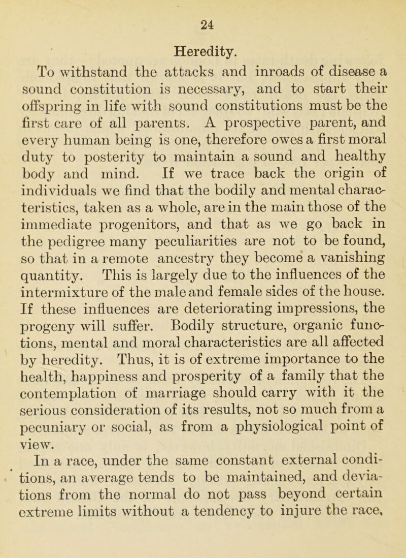 Heredity. To withstand the attacks and inroads of disease a sound constitution is necessary, and to start their offspring in life with sound constitutions must be the first care of all parents. A prospective parent, and every human being is one, therefore owes a first moral duty to posterity to maintain a sound and healthy body and mind. If we trace back the origin of individuals we find that the bodily and mental charac- teristics, taken as a whole, are in the main those of the immediate progenitors, and that as we go back in the pedigree many peculiarities are not to be found, so that in a remote ancestry they become a vanishing quantity. This is largely due to the influences of the intermixture of the male and female sides of the house. If these influences are deteriorating impressions, the progeny will suffer. Bodily structure, organic func- tions, mental and moral characteristics are all affected by heredity. Thus, it is of extreme importance to the health, happiness and prosperity of a family that the contemplation of marriage should carry with it the serious consideration of its results, not so much from a pecuniary or social, as from a physiological point of view. In a race, under the same constant external condi- * tions, an average tends to be maintained, and devia- tions from the normal do not pass beyond certain extreme limits without a tendency to injure the race.