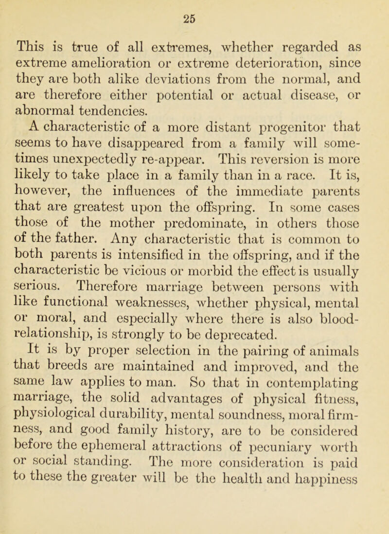 This is true of all extremes, whether regarded as extreme amelioration or extreme deterioration, since they are both alike deviations from the normal, and are therefore either potential or actual disease, or abnormal tendencies. A characteristic of a more distant progenitor that seems to have disappeared from a family will some- times unexpectedly re-appear. This reversion is more likely to take place in a family than in a race. It is, however, the influences of the immediate parents that are greatest upon the offspring. In some cases those of the mother predominate, in others those of the father. Any characteristic that is common to both parents is intensified in the offspring, and if the characteristic be vicious or morbid the effect is usually serious. Therefore marriage between persons with like functional weaknesses, whether physical, mental or moral, and esjoecially where there is also blood- relationship, is strongly to be deprecated. It is by proper selection in the pairing of animals that breeds are maintained and improved, and the same law applies to man. So that in contemplating marriage, the solid advantages of physical fitness, physiological durability, mental soundness, moral firm- ness, and good family history, are to be considered before the ephemeral attractions of pecuniary worth or social standing. The more consideration is paid t° these the greater will be the health and happiness