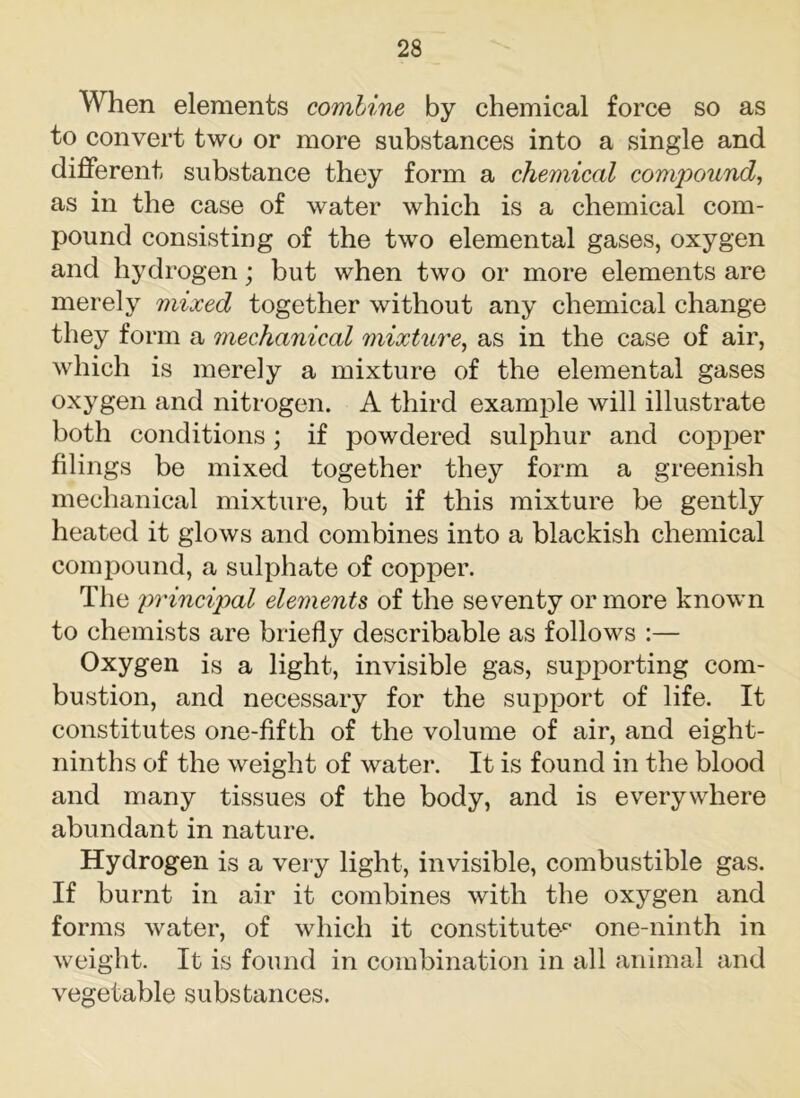 When elements combine by chemical force so as to convert two or more substances into a single and different substance they form a chemical confound, as in the case of water which is a chemical com- pound consisting of the two elemental gases, oxygen and hydrogen; but when two or more elements are merely mixed together without any chemical change they form a mechanical mixture, as in the case of air, which is merely a mixture of the elemental gases oxygen and nitrogen. A third example will illustrate both conditions; if powdered sulphur and copper filings be mixed together they form a greenish mechanical mixture, but if this mixture be gently heated it glows and combines into a blackish chemical compound, a sulphate of copper. The 'principal elements of the seventy or more known to chemists are briefly describable as follows :— Oxygen is a light, invisible gas, supporting com- bustion, and necessary for the support of life. It constitutes one-fifth of the volume of air, and eight- ninths of the weight of water. It is found in the blood and many tissues of the body, and is everywhere abundant in nature. Hydrogen is a very light, invisible, combustible gas. If burnt in air it combines with the oxygen and forms water, of which it constitute-0 one-ninth in weight. It is found in combination in all animal and vegetable substances.